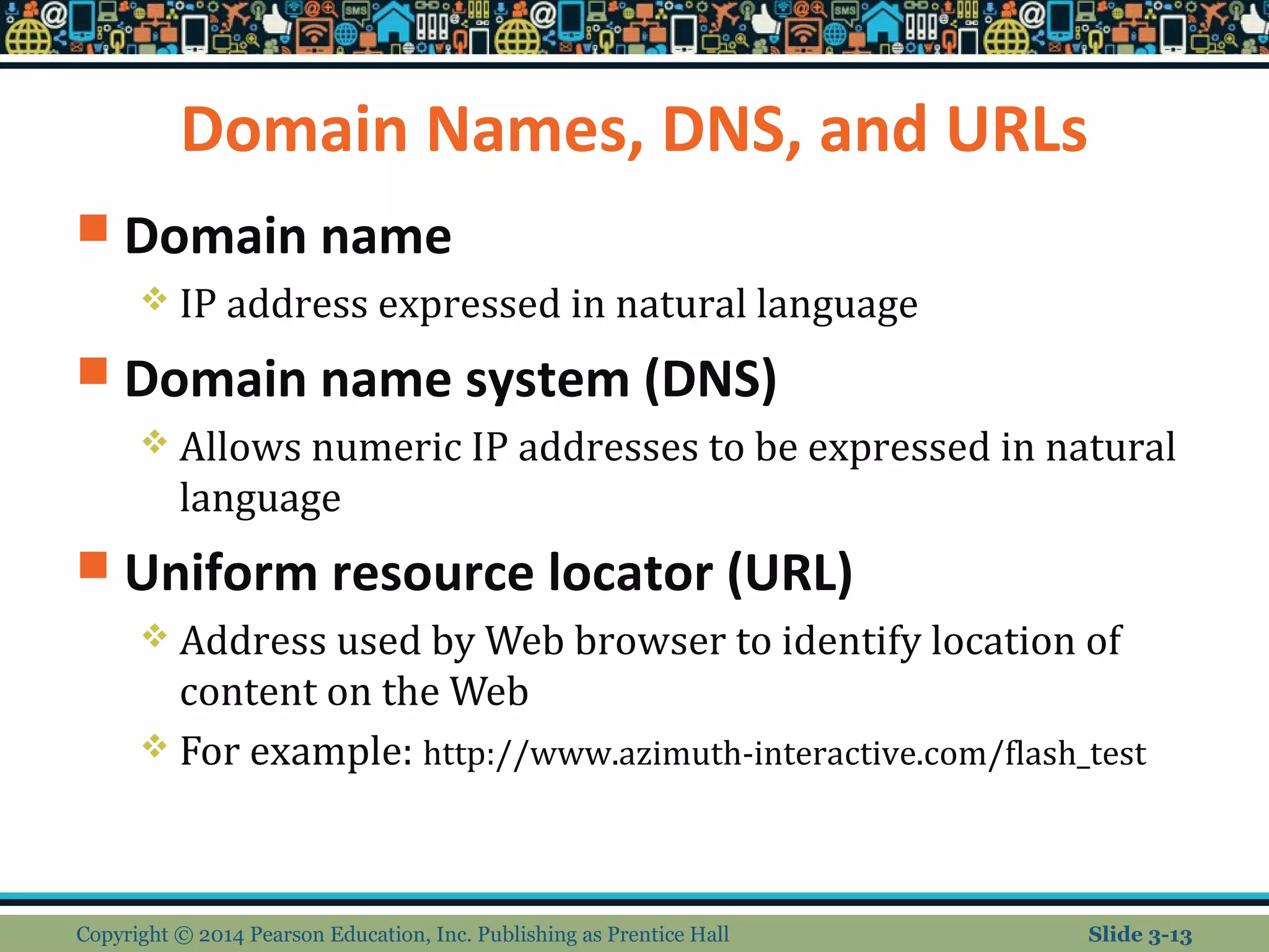 Domain Names, DNS, and URLs 
 Domain name 
 IP address expressed in natural language 
 Domain name system (DNS) 
 Allows numeric IP addresses to be expressed in natural 
language 
 Uniform resource locator (URL) 
 Address used by Web browser to identify location of 
content on the Web 
 For example: http://www.azimuth-interactive.com/flash_test 
Copyright © 2014 Pearson Education, Inc. Publishing as Prentice Hall Slide 3-13 
 