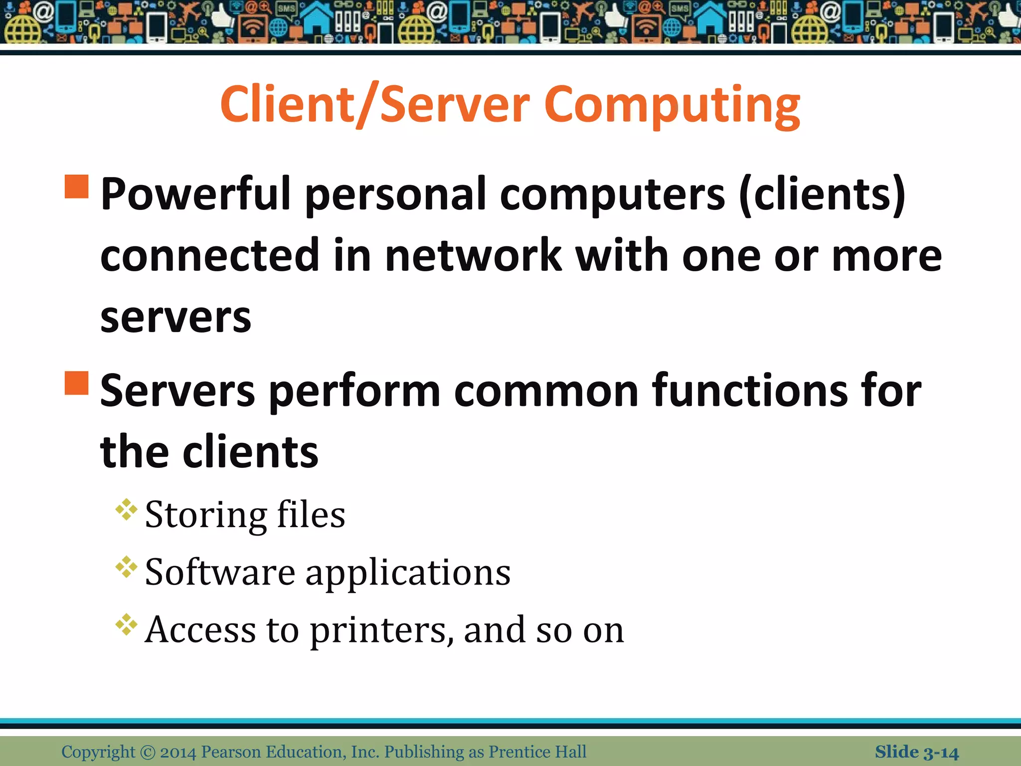 Client/Server Computing 
Powerful personal computers (clients) 
connected in network with one or more 
servers 
Servers perform common functions for 
the clients 
Storing files 
Software applications 
Access to printers, and so on 
Copyright © 2014 Pearson Education, Inc. Publishing as Prentice Hall Slide 3-14 
 