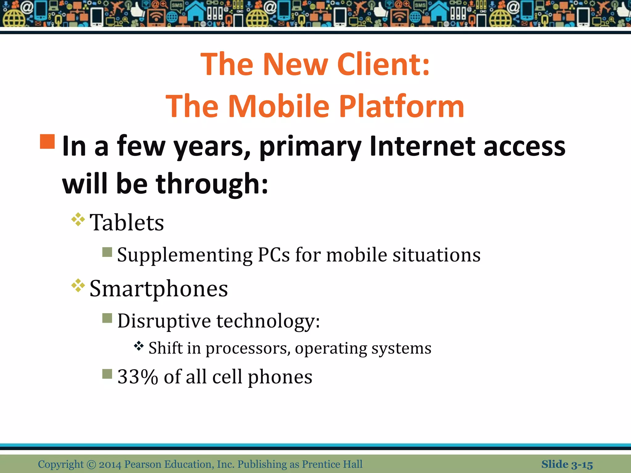 The New Client: 
The Mobile Platform 
In a few years, primary Internet access 
will be through: 
Tablets 
Supplementing PCs for mobile situations 
Smartphones 
Disruptive technology: 
Shift in processors, operating systems 
33% of all cell phones 
Copyright © 2014 Pearson Education, Inc. Publishing as Prentice Hall Slide 3-15 
 