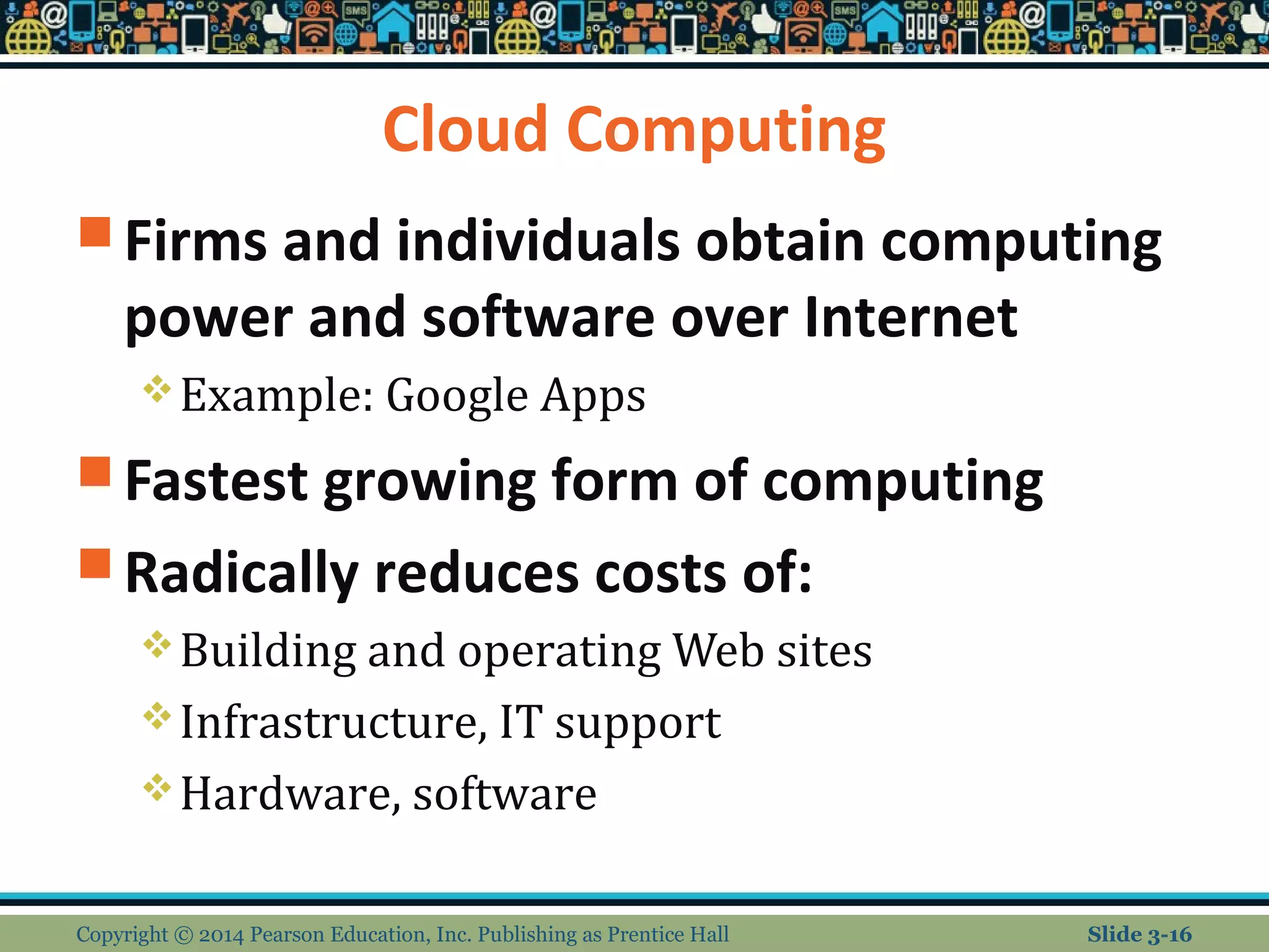 Cloud Computing 
Firms and individuals obtain computing 
power and software over Internet 
Example: Google Apps 
Fastest growing form of computing 
Radically reduces costs of: 
Building and operating Web sites 
Infrastructure, IT support 
Hardware, software 
Copyright © 2014 Pearson Education, Inc. Publishing as Prentice Hall Slide 3-16 
 