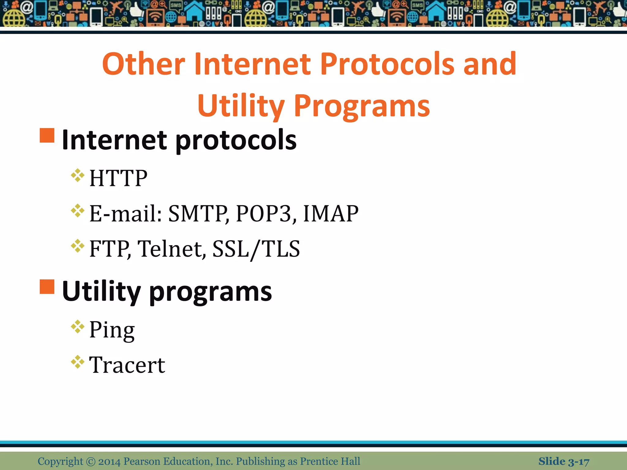 Other Internet Protocols and 
Utility Programs 
Internet protocols 
HTTP 
E-mail: SMTP, POP3, IMAP 
FTP, Telnet, SSL/TLS 
Utility programs 
Ping 
Tracert 
Copyright © 2014 Pearson Education, Inc. Publishing as Prentice Hall Slide 3-17 
 