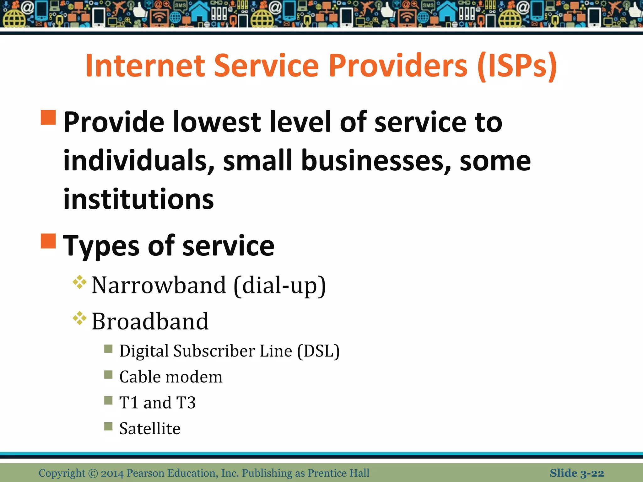 Internet Service Providers (ISPs) 
Provide lowest level of service to 
individuals, small businesses, some 
institutions 
Types of service 
Narrowband (dial-up) 
Broadband 
 Digital Subscriber Line (DSL) 
 Cable modem 
 T1 and T3 
 Satellite 
Copyright © 2014 Pearson Education, Inc. Publishing as Prentice Hall Slide 3-22 
 
