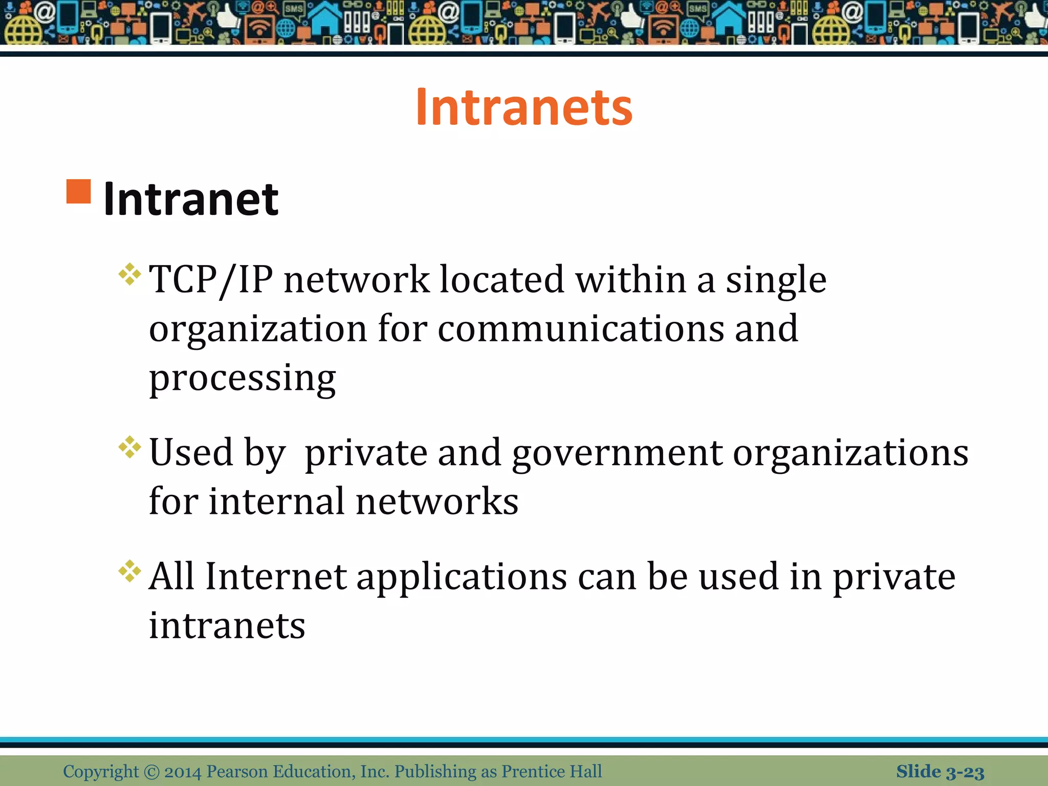 Intranets 
Intranet 
TCP/IP network located within a single 
organization for communications and 
processing 
Used by private and government organizations 
for internal networks 
All Internet applications can be used in private 
intranets 
Copyright © 2014 Pearson Education, Inc. Publishing as Prentice Hall Slide 3-23 
 