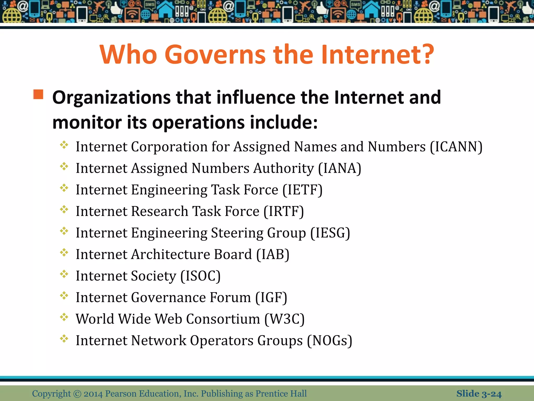 Who Governs the Internet? 
 Organizations that influence the Internet and 
monitor its operations include: 
 Internet Corporation for Assigned Names and Numbers (ICANN) 
 Internet Assigned Numbers Authority (IANA) 
 Internet Engineering Task Force (IETF) 
 Internet Research Task Force (IRTF) 
 Internet Engineering Steering Group (IESG) 
 Internet Architecture Board (IAB) 
 Internet Society (ISOC) 
 Internet Governance Forum (IGF) 
 World Wide Web Consortium (W3C) 
 Internet Network Operators Groups (NOGs) 
Copyright © 2014 Pearson Education, Inc. Publishing as Prentice Hall Slide 3-24 
 