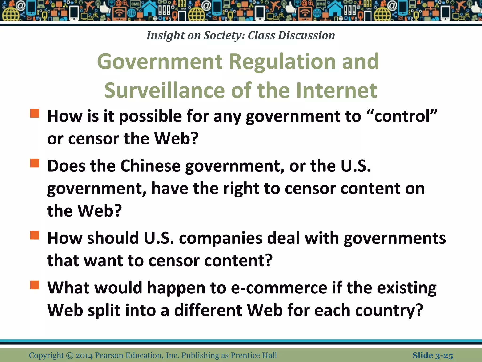 Insight on Society: Class Discussion 
Government Regulation and 
Surveillance of the Internet 
 How is it possible for any government to “control” 
or censor the Web? 
 Does the Chinese government, or the U.S. 
government, have the right to censor content on 
the Web? 
 How should U.S. companies deal with governments 
that want to censor content? 
 What would happen to e-commerce if the existing 
Web split into a different Web for each country? 
Copyright © 2014 Pearson Education, Inc. Publishing as Prentice Hall Slide 3-25 
 