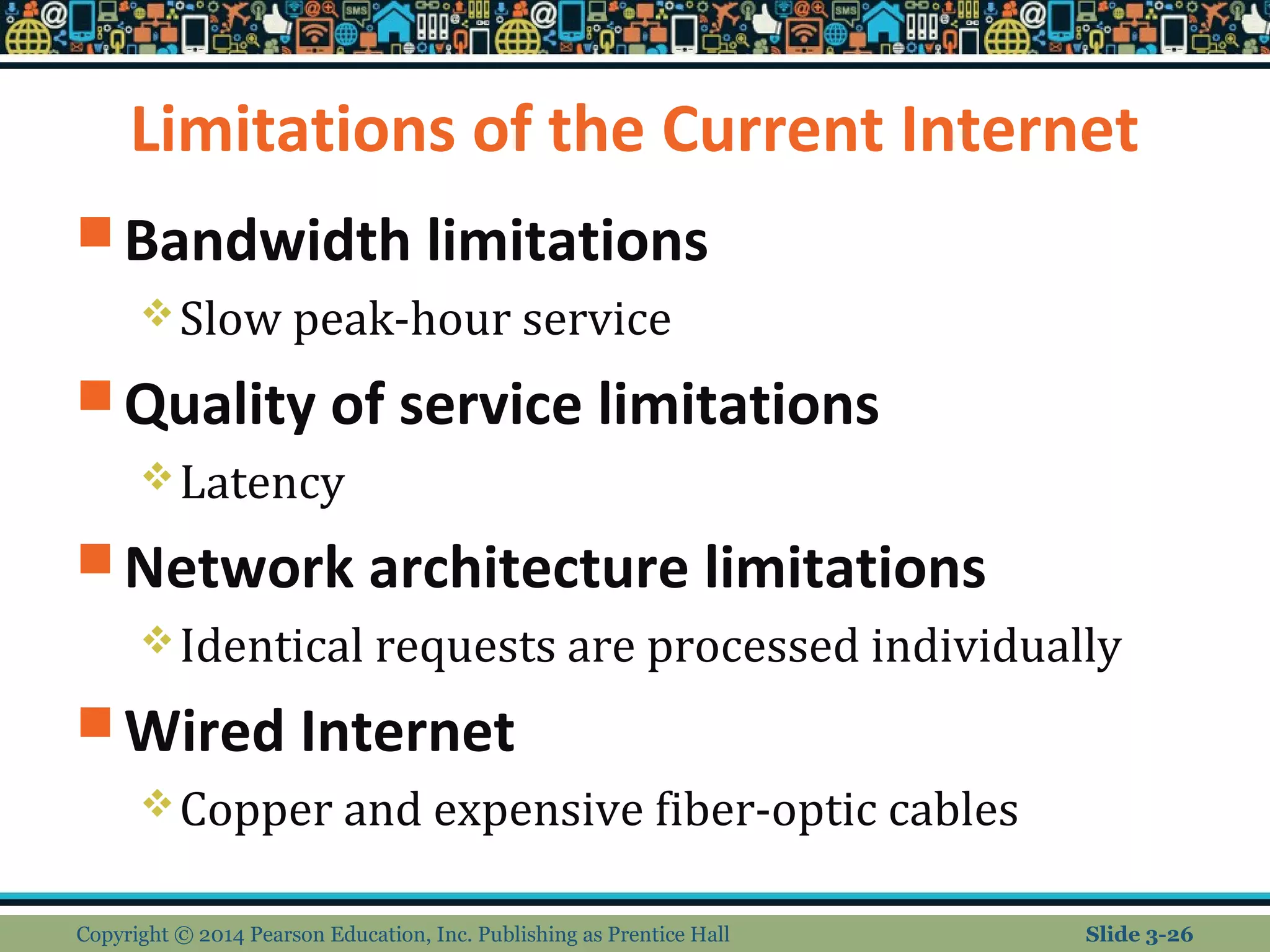 Limitations of the Current Internet 
Bandwidth limitations 
Slow peak-hour service 
Quality of service limitations 
Latency 
Network architecture limitations 
Identical requests are processed individually 
Wired Internet 
Copper and expensive fiber-optic cables 
Copyright © 2014 Pearson Education, Inc. Publishing as Prentice Hall Slide 3-26 
 