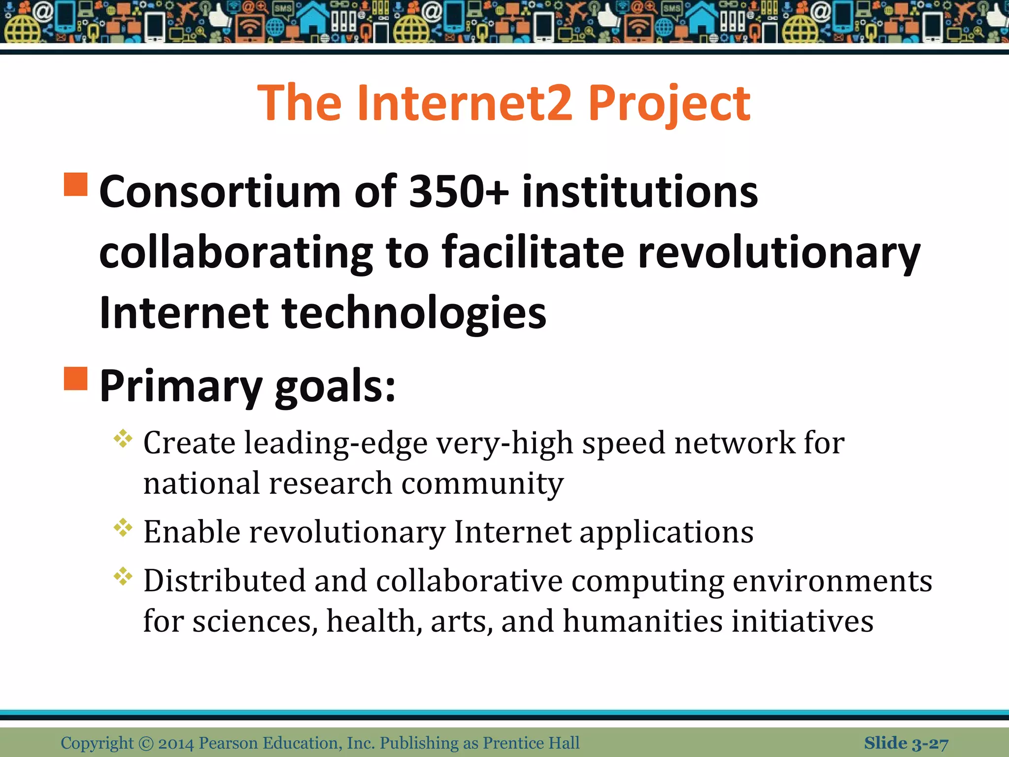 The Internet2 Project 
Consortium of 350+ institutions 
collaborating to facilitate revolutionary 
Internet technologies 
Primary goals: 
 Create leading-edge very-high speed network for 
national research community 
 Enable revolutionary Internet applications 
 Distributed and collaborative computing environments 
for sciences, health, arts, and humanities initiatives 
Copyright © 2014 Pearson Education, Inc. Publishing as Prentice Hall Slide 3-27 
 