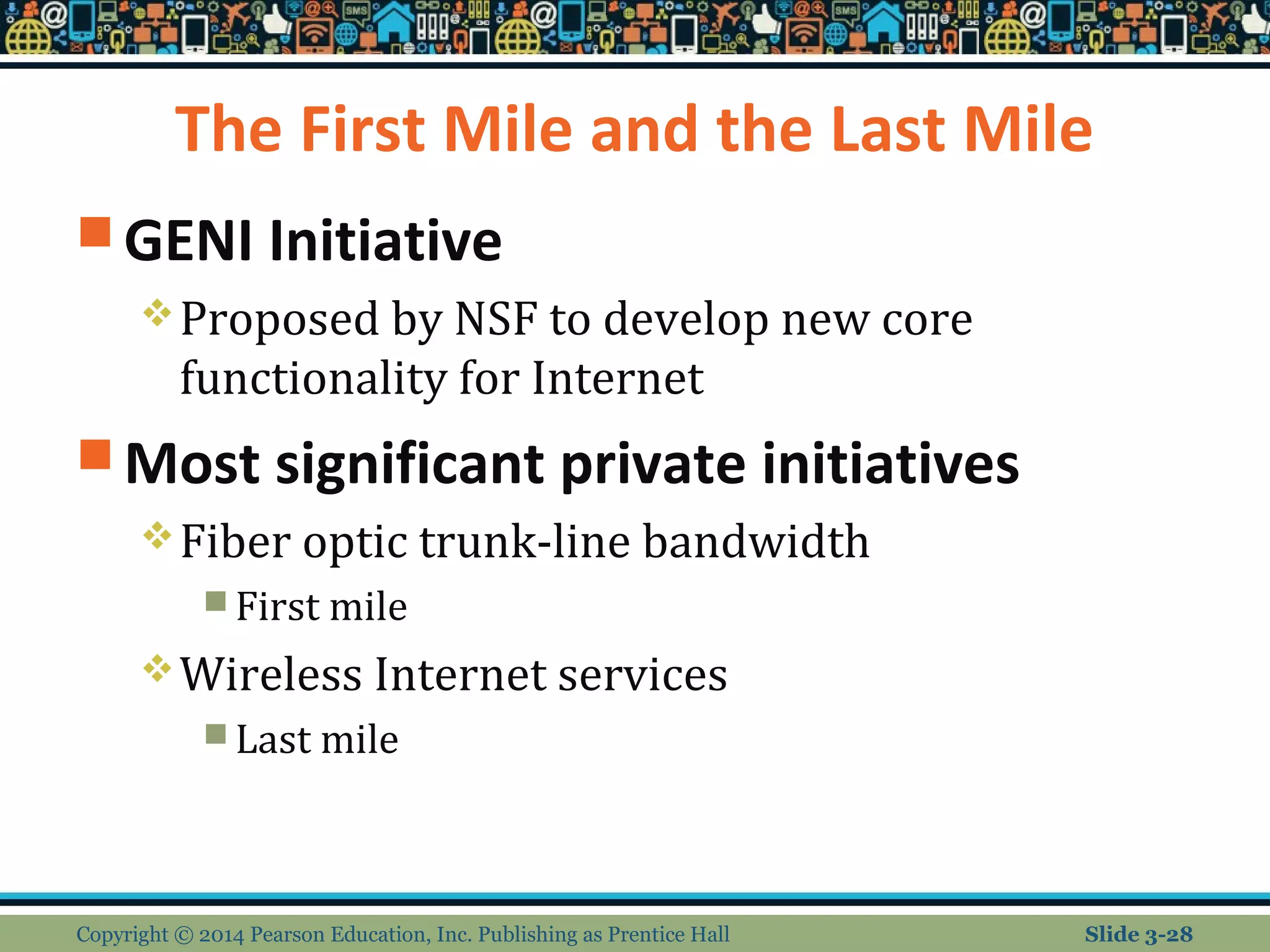 The First Mile and the Last Mile 
GENI Initiative 
Proposed by NSF to develop new core 
functionality for Internet 
Most significant private initiatives 
Fiber optic trunk-line bandwidth 
First mile 
Wireless Internet services 
Last mile 
Copyright © 2014 Pearson Education, Inc. Publishing as Prentice Hall Slide 3-28 
 