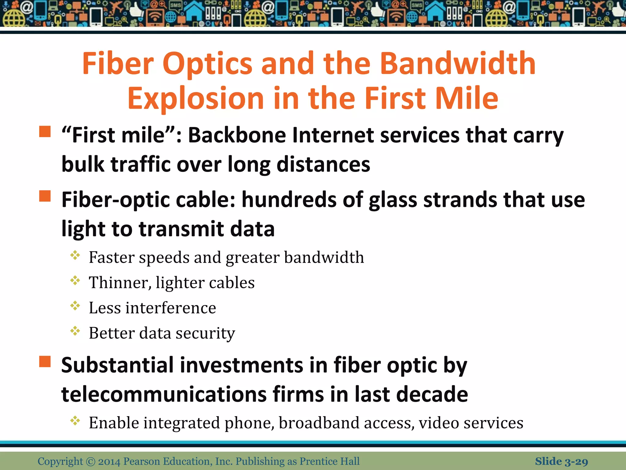 Fiber Optics and the Bandwidth 
Explosion in the First Mile 
 “First mile”: Backbone Internet services that carry 
bulk traffic over long distances 
 Fiber-optic cable: hundreds of glass strands that use 
light to transmit data 
 Faster speeds and greater bandwidth 
 Thinner, lighter cables 
 Less interference 
 Better data security 
 Substantial investments in fiber optic by 
telecommunications firms in last decade 
 Enable integrated phone, broadband access, video services 
Copyright © 2014 Pearson Education, Inc. Publishing as Prentice Hall Slide 3-29 
 