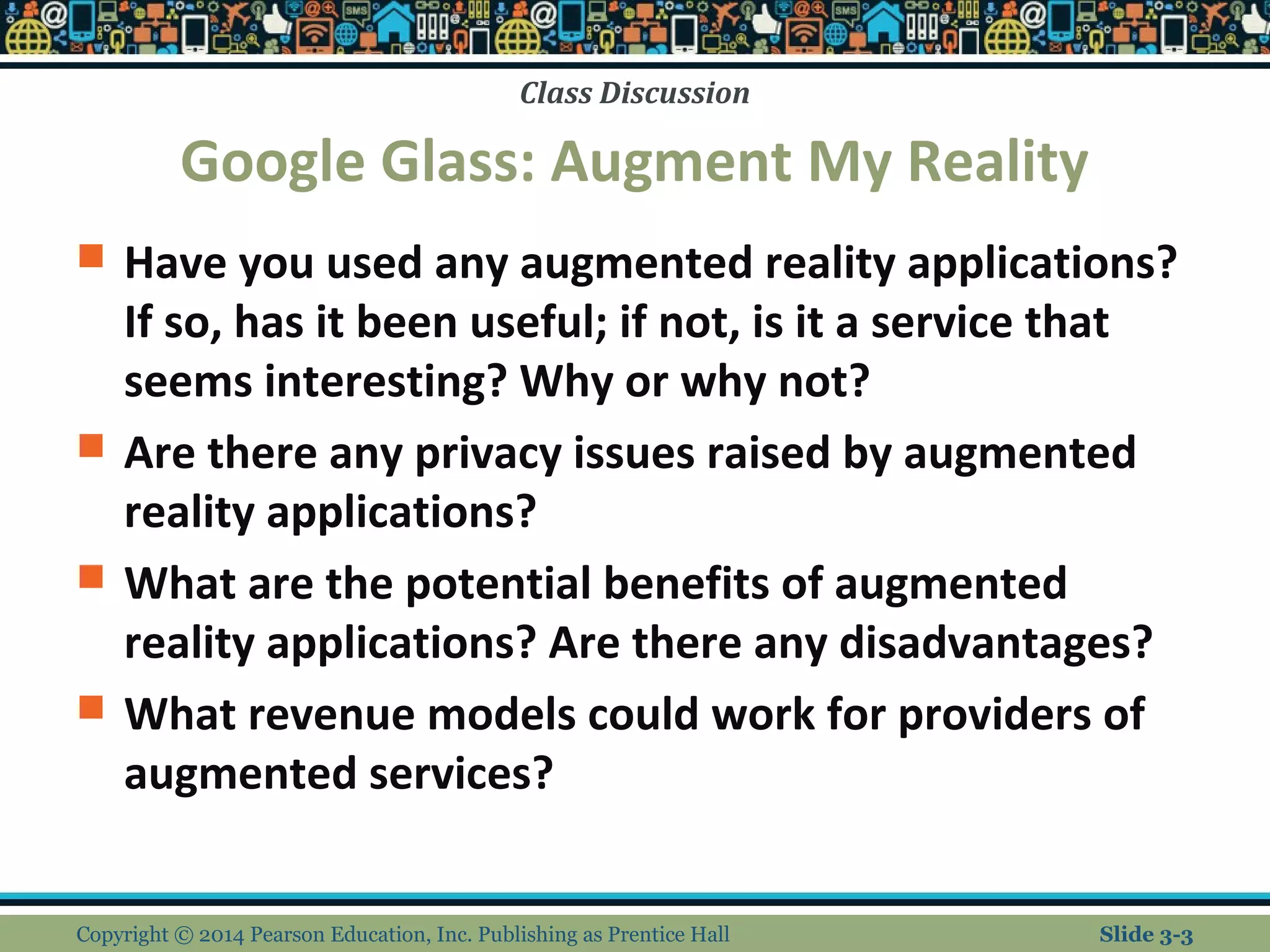 Class Discussion 
Google Glass: Augment My Reality 
 Have you used any augmented reality applications? 
If so, has it been useful; if not, is it a service that 
seems interesting? Why or why not? 
 Are there any privacy issues raised by augmented 
reality applications? 
 What are the potential benefits of augmented 
reality applications? Are there any disadvantages? 
 What revenue models could work for providers of 
augmented services? 
Copyright © 2014 Pearson Education, Inc. Publishing as Prentice Hall Slide 3-3 
 