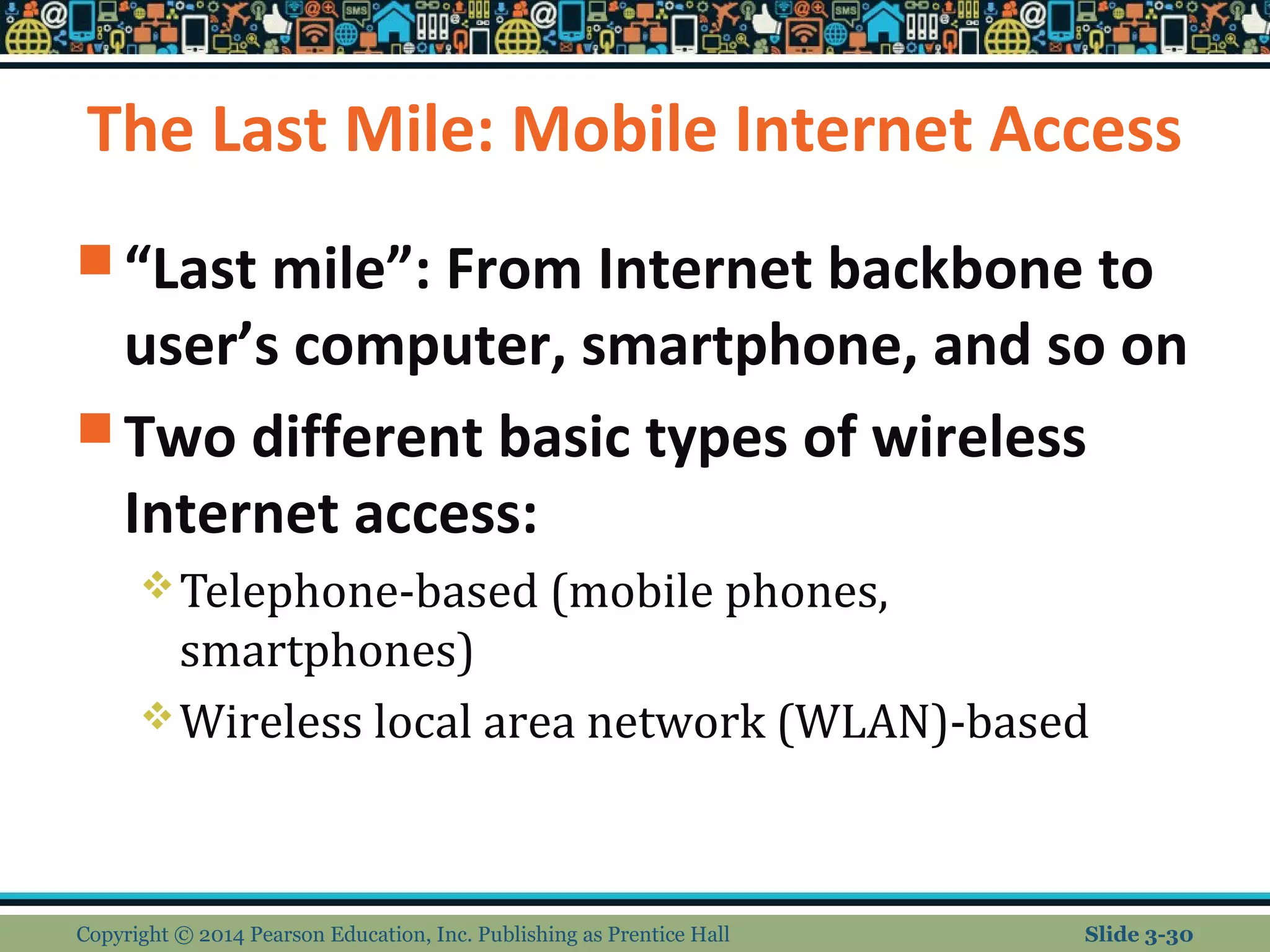 The Last Mile: Mobile Internet Access 
“Last mile”: From Internet backbone to 
user’s computer, smartphone, and so on 
Two different basic types of wireless 
Internet access: 
Telephone-based (mobile phones, 
smartphones) 
Wireless local area network (WLAN)-based 
Copyright © 2014 Pearson Education, Inc. Publishing as Prentice Hall Slide 3-30 
 