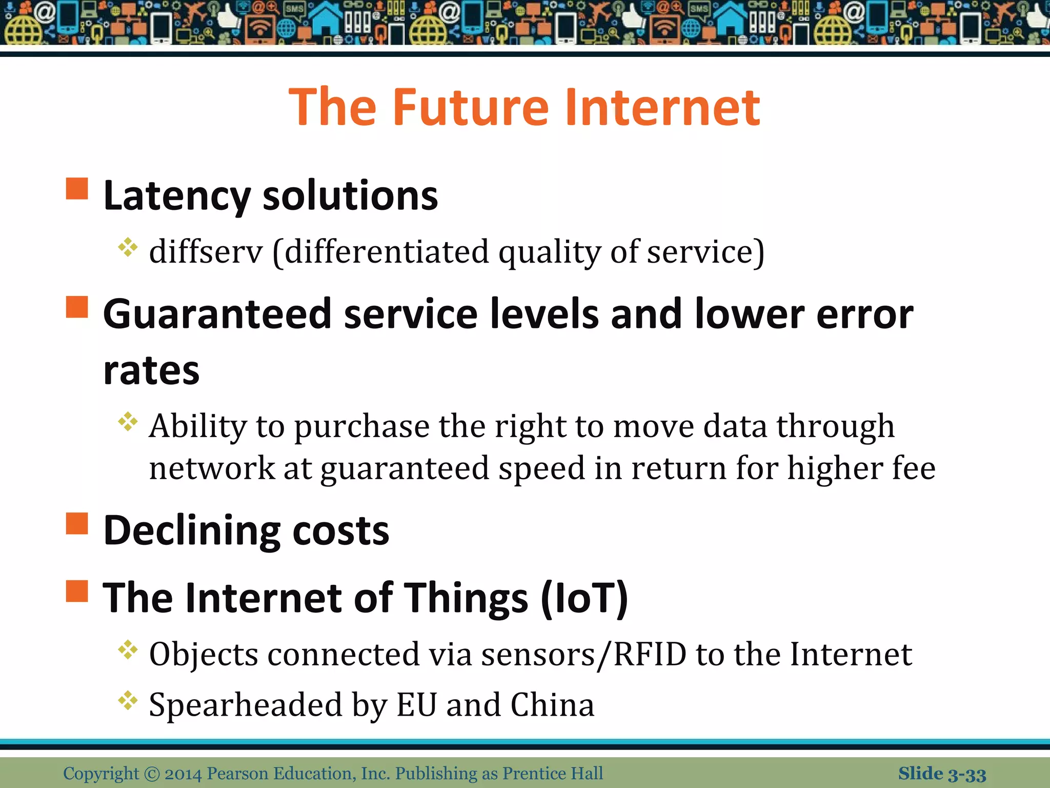 The Future Internet 
 Latency solutions 
 diffserv (differentiated quality of service) 
 Guaranteed service levels and lower error 
rates 
 Ability to purchase the right to move data through 
network at guaranteed speed in return for higher fee 
 Declining costs 
 The Internet of Things (IoT) 
 Objects connected via sensors/RFID to the Internet 
 Spearheaded by EU and China 
Copyright © 2014 Pearson Education, Inc. Publishing as Prentice Hall Slide 3-33 
 