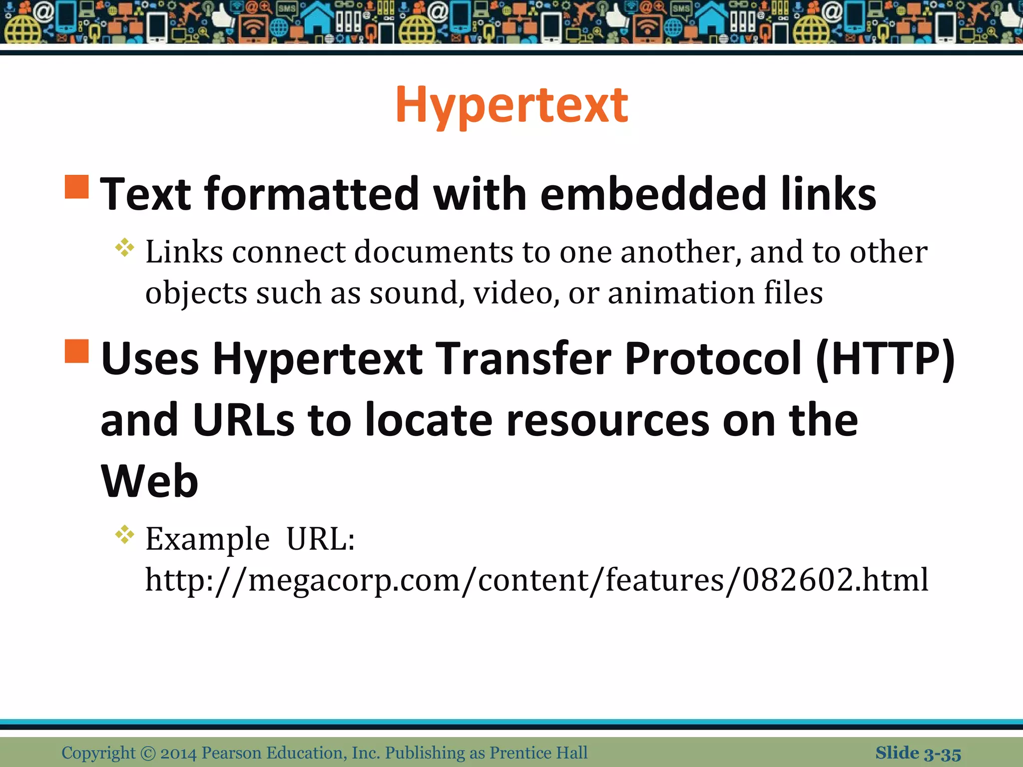 Hypertext 
Text formatted with embedded links 
 Links connect documents to one another, and to other 
objects such as sound, video, or animation files 
Uses Hypertext Transfer Protocol (HTTP) 
and URLs to locate resources on the 
Web 
 Example URL: 
http://megacorp.com/content/features/082602.html 
Copyright © 2014 Pearson Education, Inc. Publishing as Prentice Hall Slide 3-35 
 