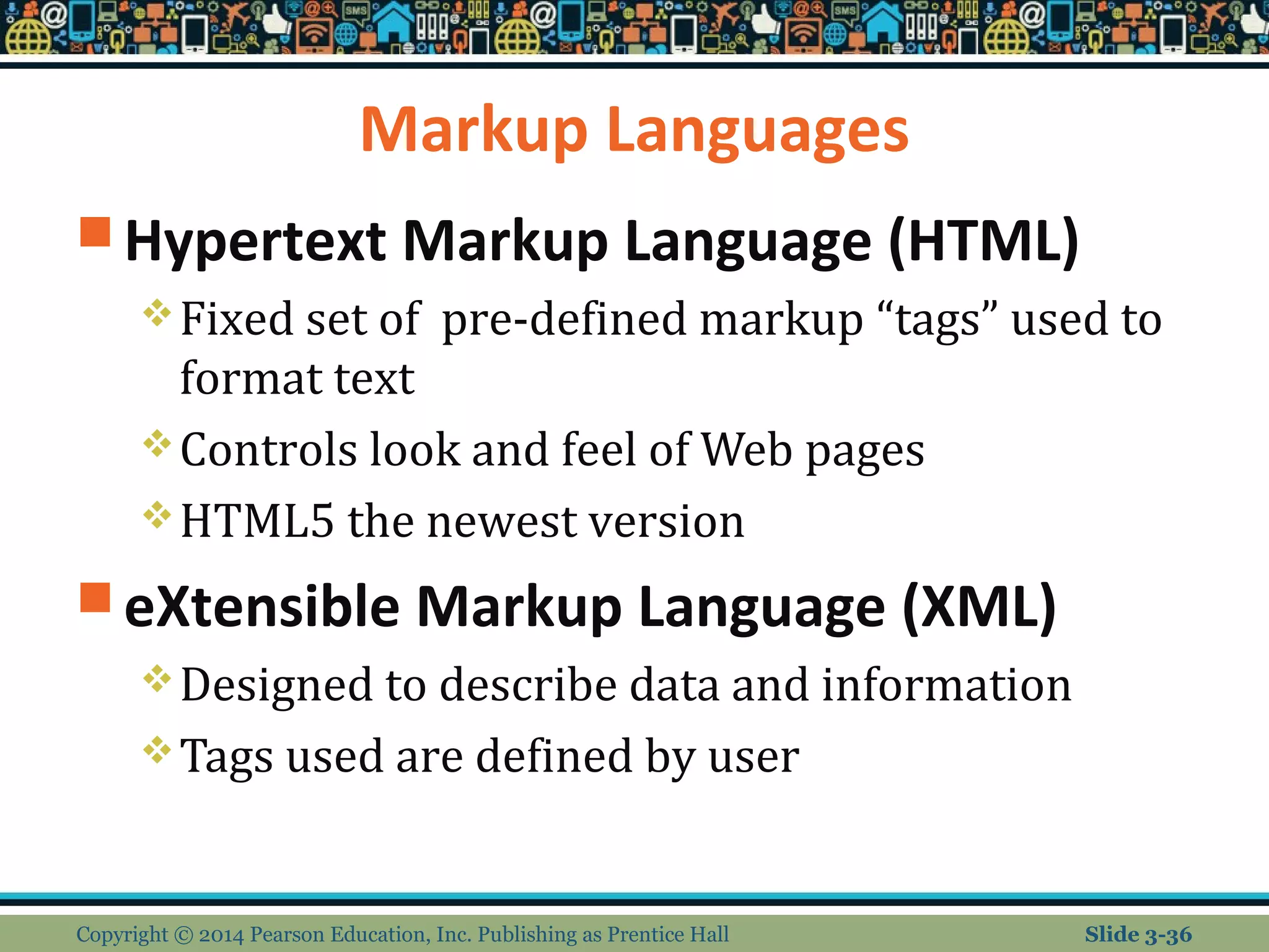 Markup Languages 
Hypertext Markup Language (HTML) 
Fixed set of pre-defined markup “tags” used to 
format text 
Controls look and feel of Web pages 
HTML5 the newest version 
eXtensible Markup Language (XML) 
Designed to describe data and information 
Tags used are defined by user 
Copyright © 2014 Pearson Education, Inc. Publishing as Prentice Hall Slide 3-36 
 