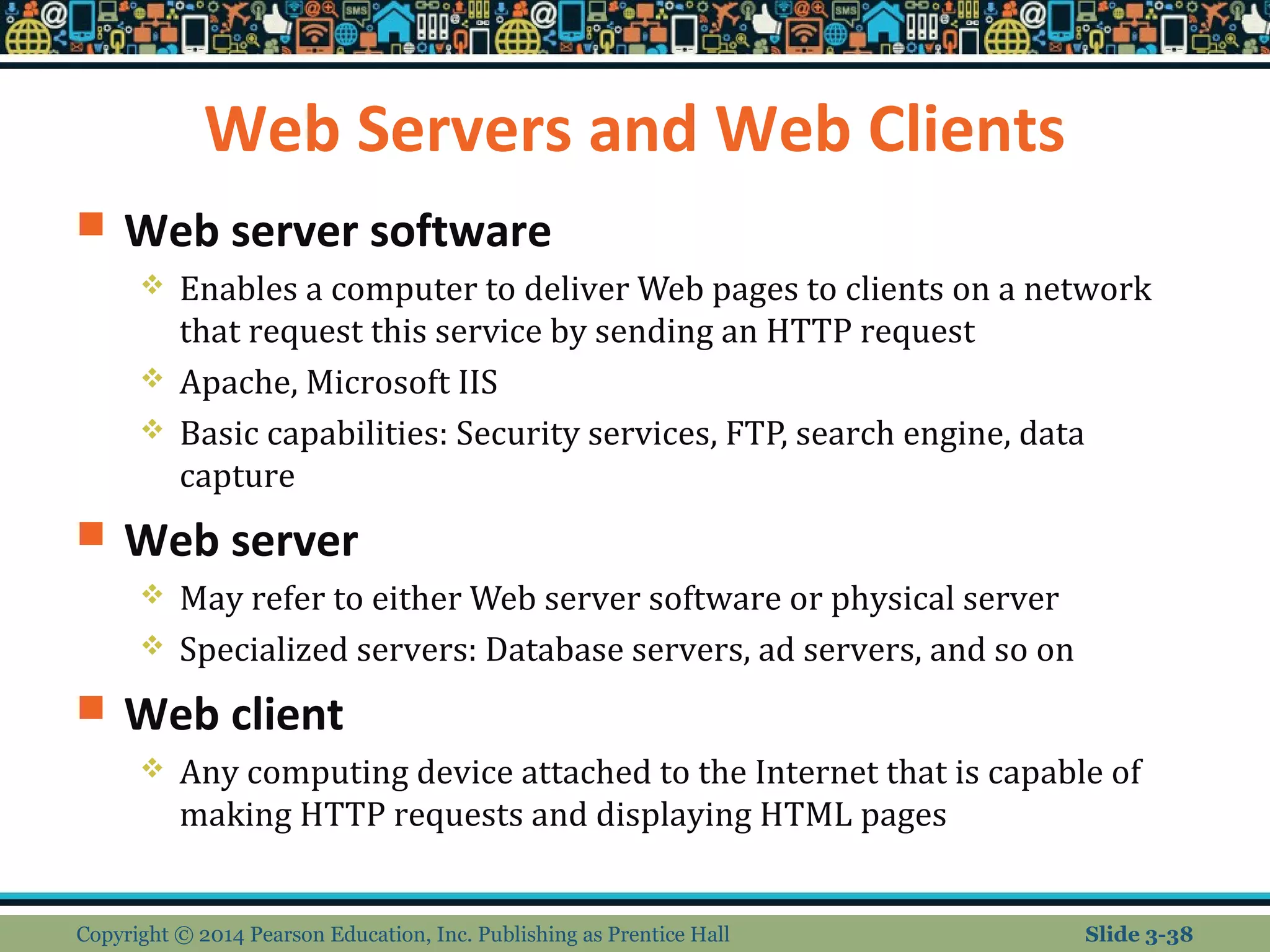 Web Servers and Web Clients 
 Web server software 
 Enables a computer to deliver Web pages to clients on a network 
that request this service by sending an HTTP request 
 Apache, Microsoft IIS 
 Basic capabilities: Security services, FTP, search engine, data 
capture 
 Web server 
 May refer to either Web server software or physical server 
 Specialized servers: Database servers, ad servers, and so on 
 Web client 
 Any computing device attached to the Internet that is capable of 
making HTTP requests and displaying HTML pages 
Copyright © 2014 Pearson Education, Inc. Publishing as Prentice Hall Slide 3-38 
 