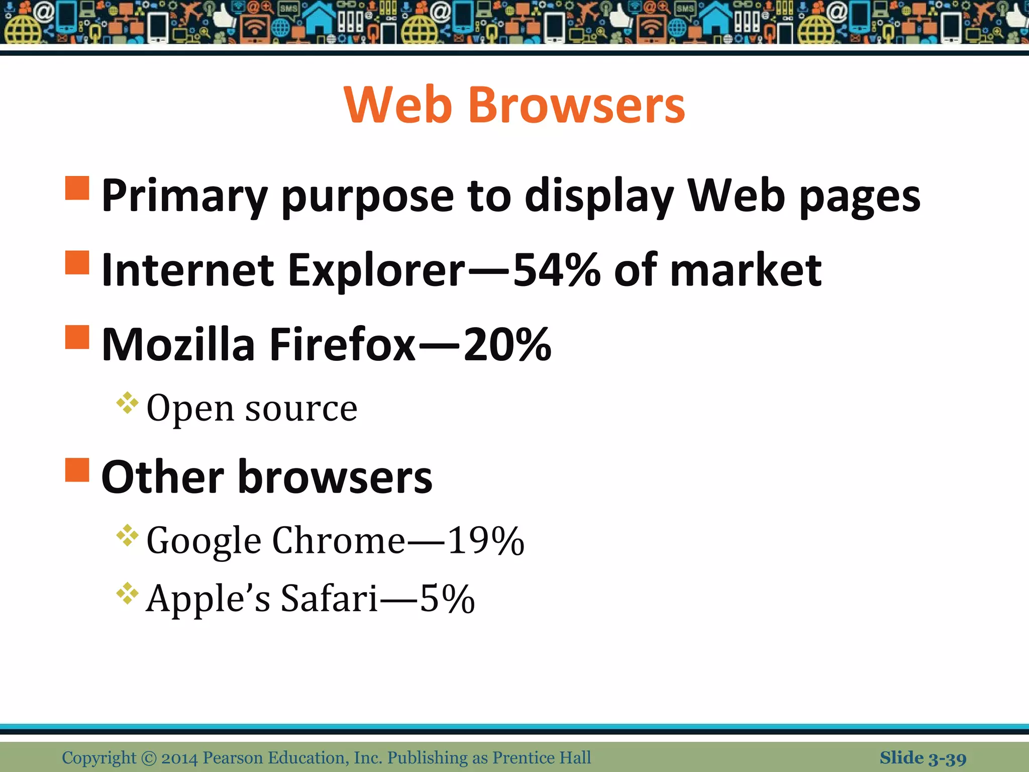 Web Browsers 
Primary purpose to display Web pages 
Internet Explorer—54% of market 
Mozilla Firefox—20% 
Open source 
Other browsers 
Google Chrome—19% 
Apple’s Safari—5% 
Copyright © 2014 Pearson Education, Inc. Publishing as Prentice Hall Slide 3-39 
 