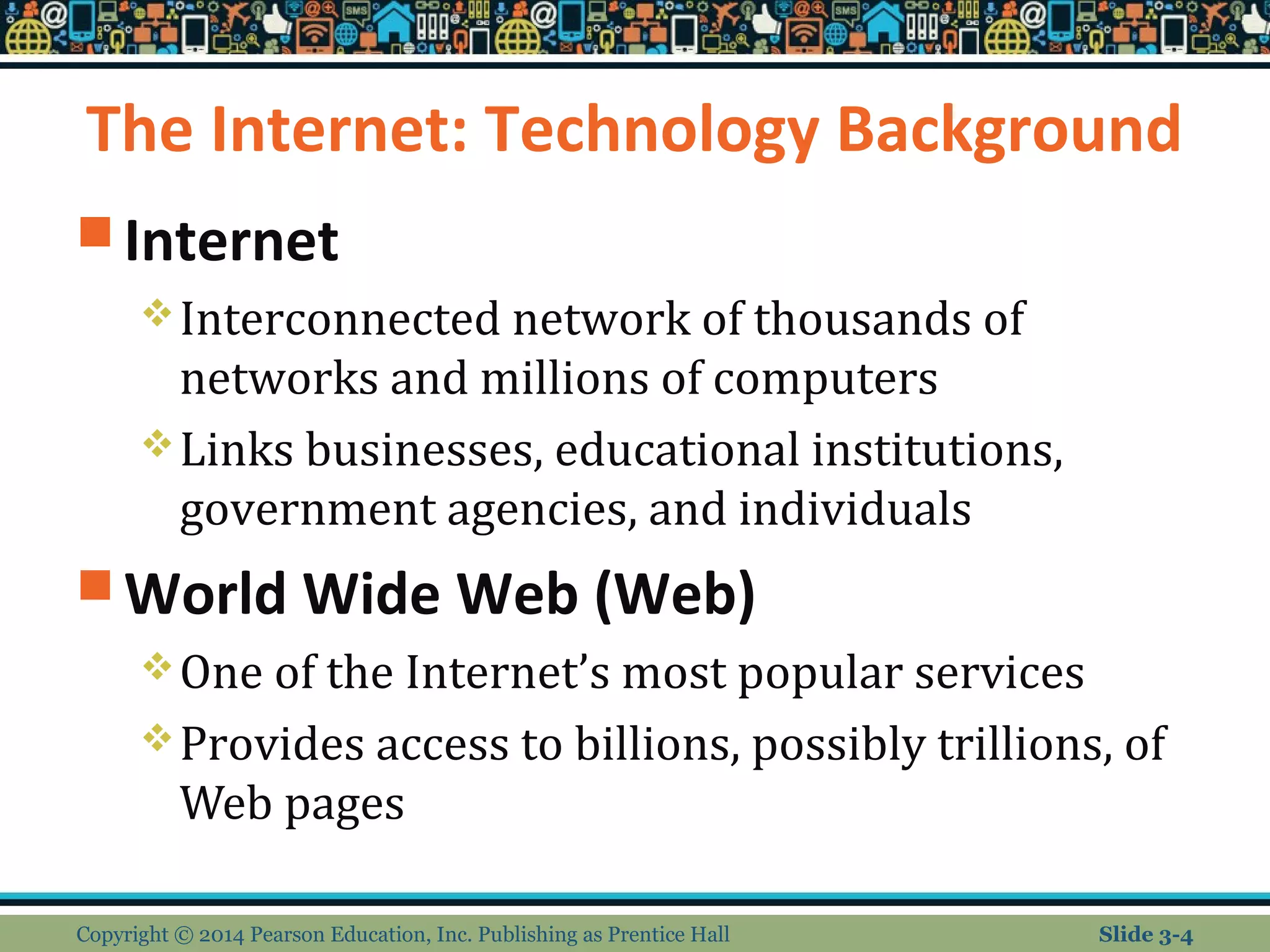 The Internet: Technology Background 
Internet 
Interconnected network of thousands of 
networks and millions of computers 
Links businesses, educational institutions, 
government agencies, and individuals 
World Wide Web (Web) 
One of the Internet’s most popular services 
Provides access to billions, possibly trillions, of 
Web pages 
Copyright © 2014 Pearson Education, Inc. Publishing as Prentice Hall Slide 3-4 
 