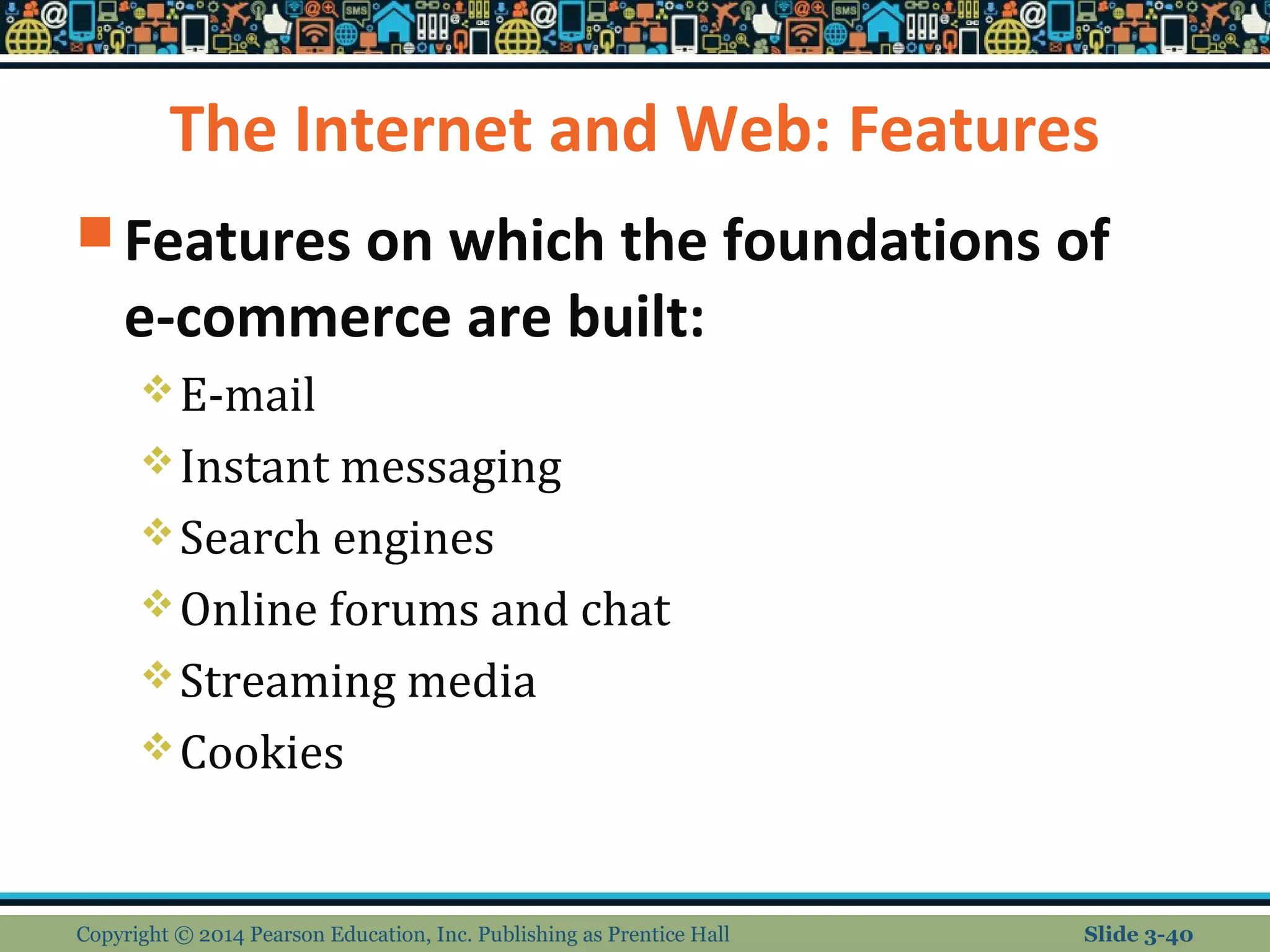 The Internet and Web: Features 
Features on which the foundations of 
e-commerce are built: 
E-mail 
Instant messaging 
Search engines 
Online forums and chat 
Streaming media 
Cookies 
Copyright © 2014 Pearson Education, Inc. Publishing as Prentice Hall Slide 3-40 
 