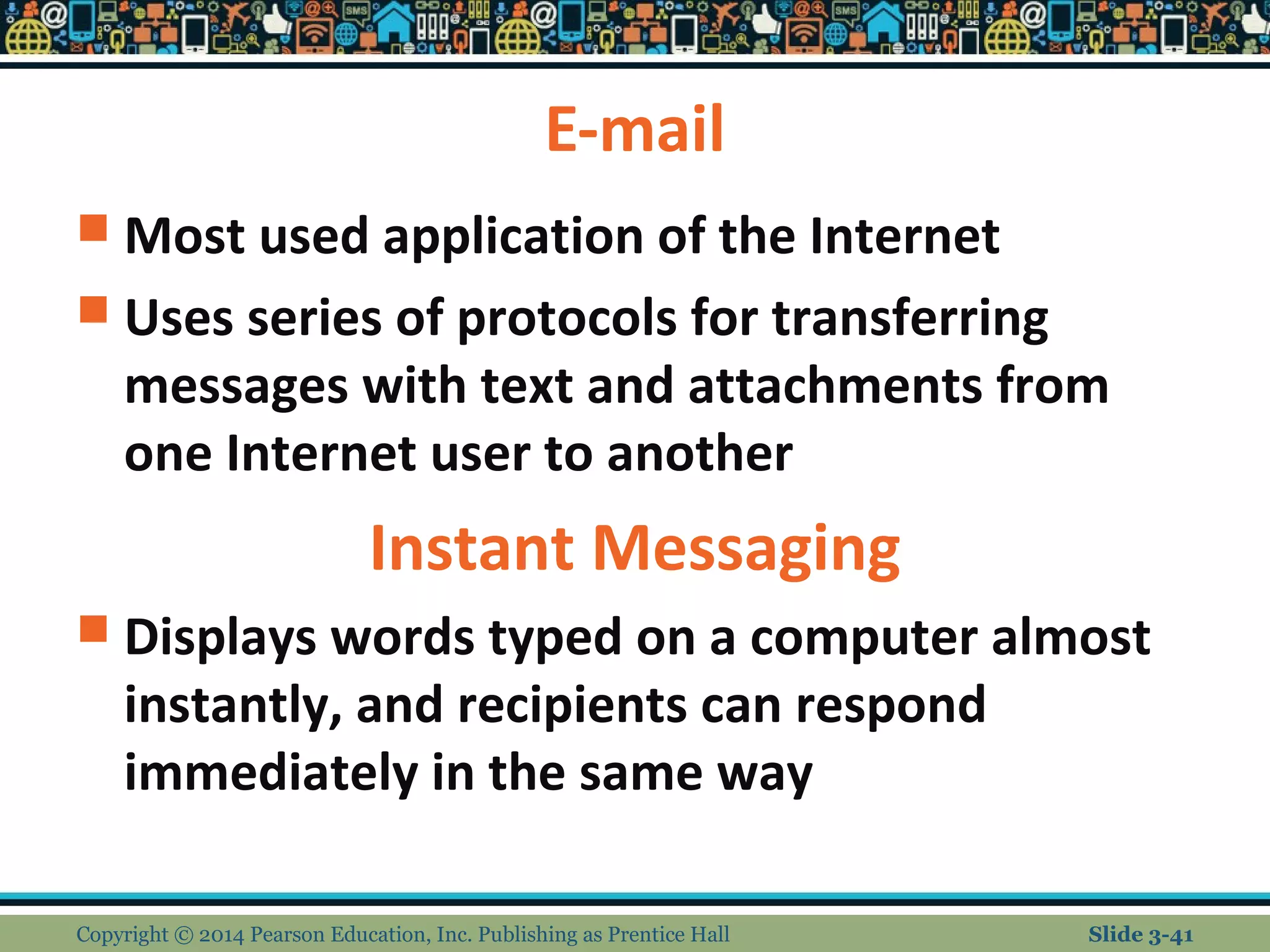 E-mail 
 Most used application of the Internet 
 Uses series of protocols for transferring 
messages with text and attachments from 
one Internet user to another 
Instant Messaging 
 Displays words typed on a computer almost 
instantly, and recipients can respond 
immediately in the same way 
Copyright © 2014 Pearson Education, Inc. Publishing as Prentice Hall Slide 3-41 
 