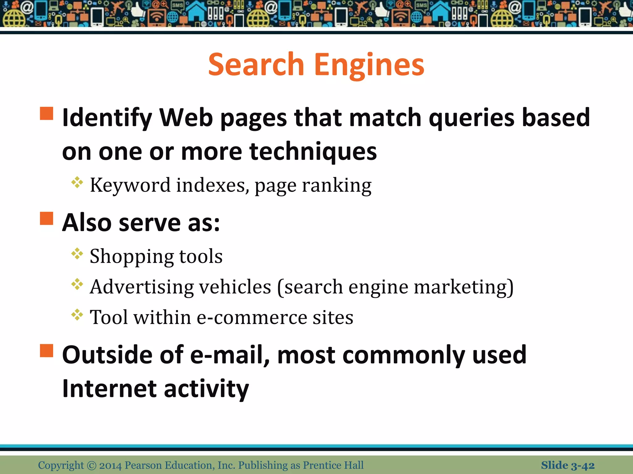 Search Engines 
 Identify Web pages that match queries based 
on one or more techniques 
 Keyword indexes, page ranking 
 Also serve as: 
 Shopping tools 
 Advertising vehicles (search engine marketing) 
 Tool within e-commerce sites 
 Outside of e-mail, most commonly used 
Internet activity 
Copyright © 2014 Pearson Education, Inc. Publishing as Prentice Hall Slide 3-42 
 