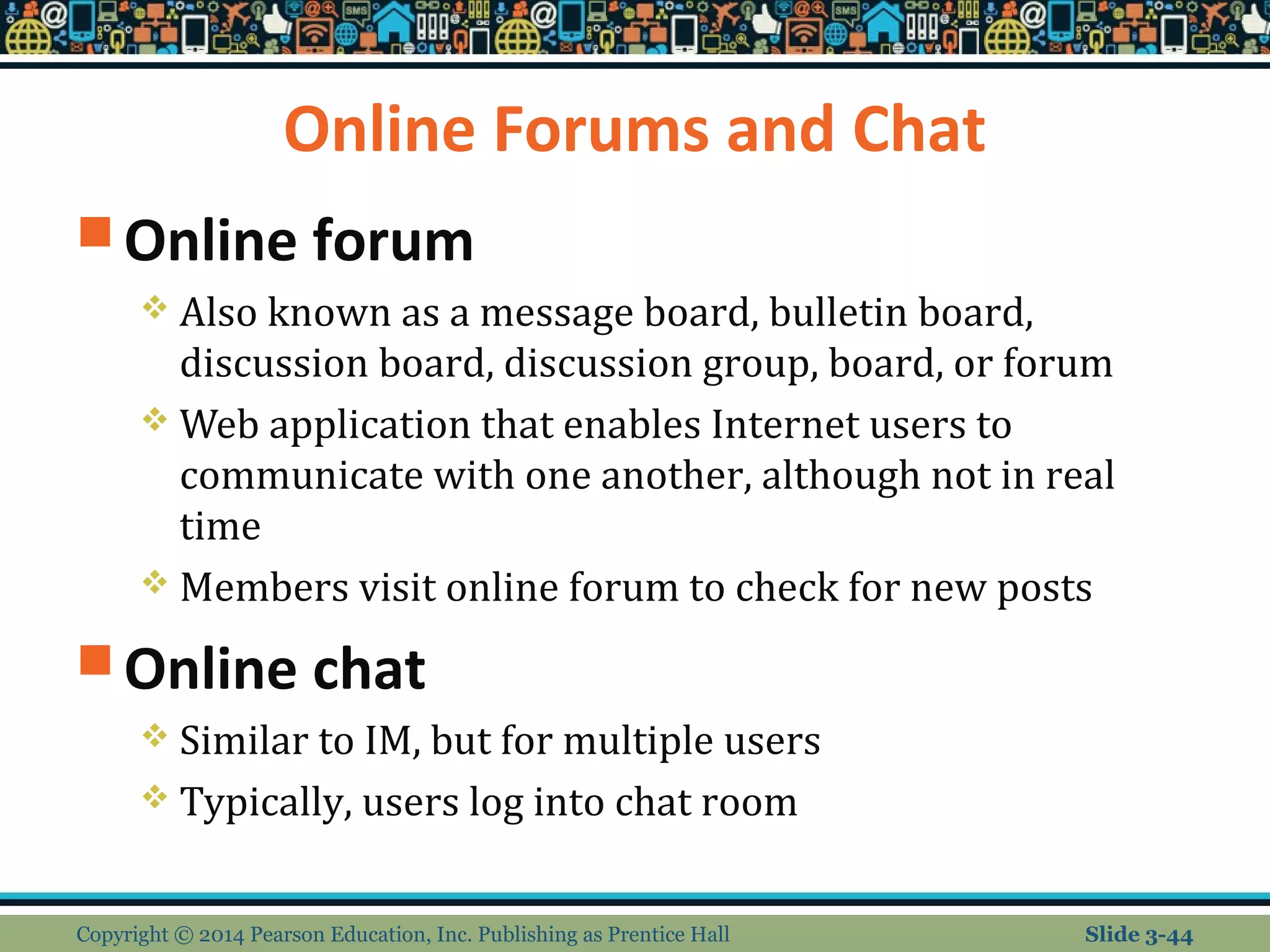 Online Forums and Chat 
Online forum 
 Also known as a message board, bulletin board, 
discussion board, discussion group, board, or forum 
Web application that enables Internet users to 
communicate with one another, although not in real 
time 
 Members visit online forum to check for new posts 
Online chat 
 Similar to IM, but for multiple users 
 Typically, users log into chat room 
Copyright © 2014 Pearson Education, Inc. Publishing as Prentice Hall Slide 3-44 
 