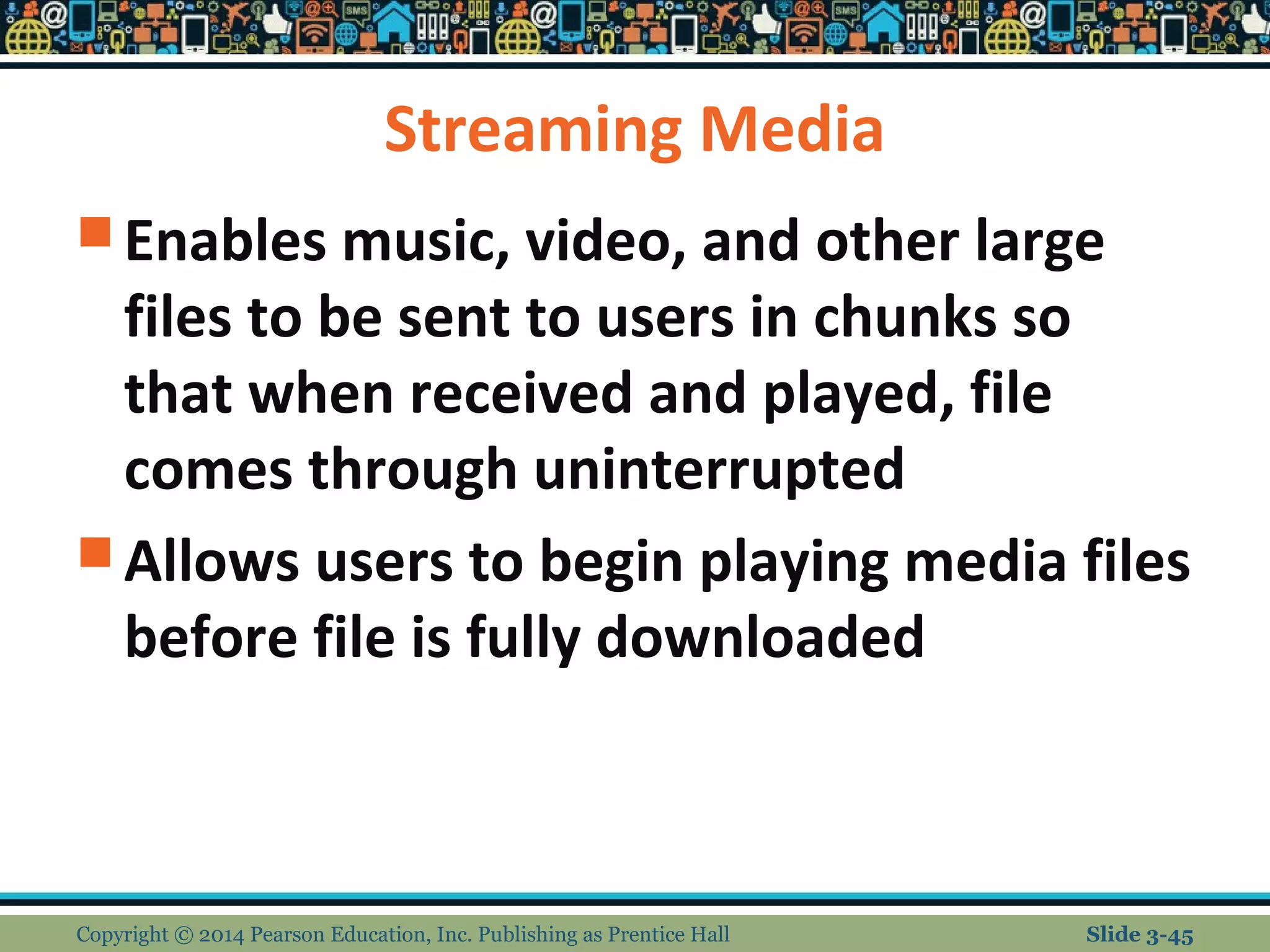 Streaming Media 
Enables music, video, and other large 
files to be sent to users in chunks so 
that when received and played, file 
comes through uninterrupted 
Allows users to begin playing media files 
before file is fully downloaded 
Copyright © 2014 Pearson Education, Inc. Publishing as Prentice Hall Slide 3-45 
 