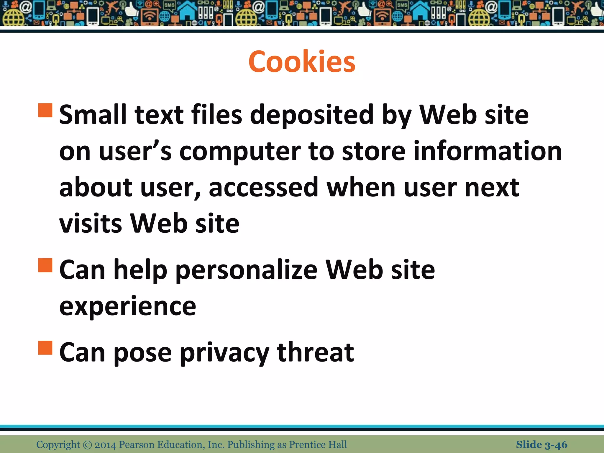 Cookies 
Small text files deposited by Web site 
on user’s computer to store information 
about user, accessed when user next 
visits Web site 
Can help personalize Web site 
experience 
Can pose privacy threat 
Copyright © 2014 Pearson Education, Inc. Publishing as Prentice Hall Slide 3-46 
 