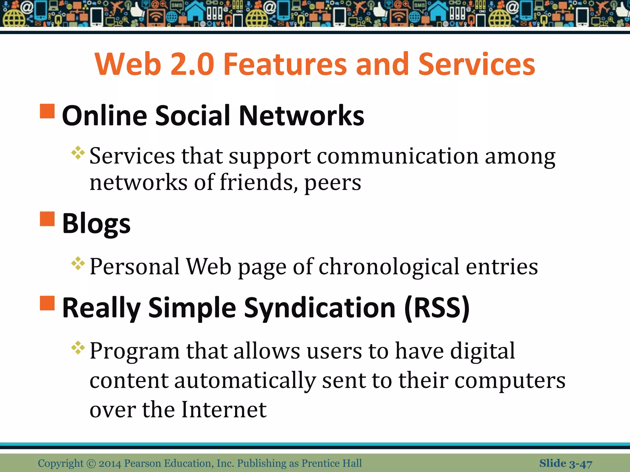 Web 2.0 Features and Services 
Online Social Networks 
Services that support communication among 
networks of friends, peers 
Blogs 
Personal Web page of chronological entries 
Really Simple Syndication (RSS) 
Program that allows users to have digital 
content automatically sent to their computers 
over the Internet 
Copyright © 2014 Pearson Education, Inc. Publishing as Prentice Hall Slide 3-47 
 