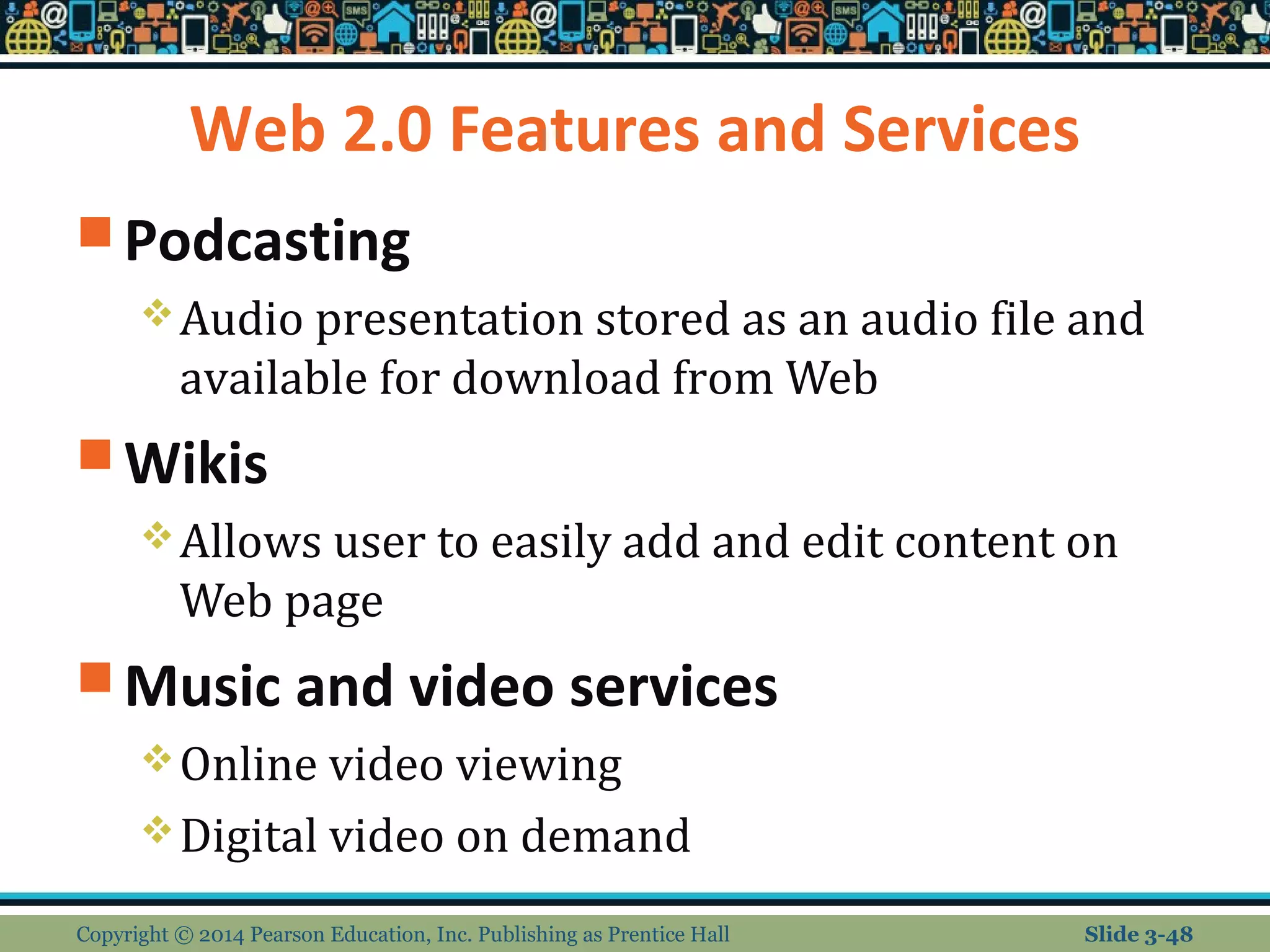 Web 2.0 Features and Services 
Podcasting 
Audio presentation stored as an audio file and 
available for download from Web 
Wikis 
Allows user to easily add and edit content on 
Web page 
Music and video services 
Online video viewing 
Digital video on demand 
Copyright © 2014 Pearson Education, Inc. Publishing as Prentice Hall Slide 3-48 
 