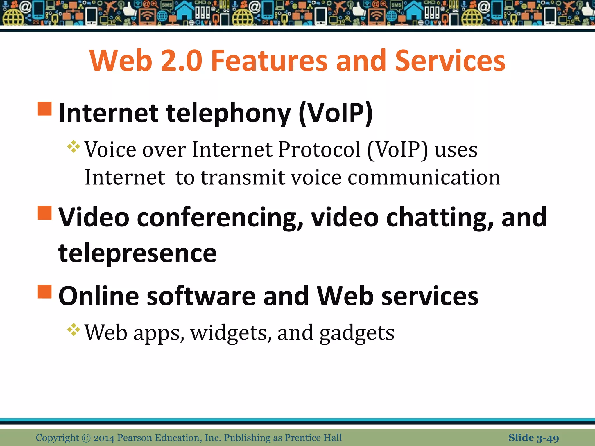 Web 2.0 Features and Services 
Internet telephony (VoIP) 
Voice over Internet Protocol (VoIP) uses 
Internet to transmit voice communication 
Video conferencing, video chatting, and 
telepresence 
Online software and Web services 
Web apps, widgets, and gadgets 
Copyright © 2014 Pearson Education, Inc. Publishing as Prentice Hall Slide 3-49 
 