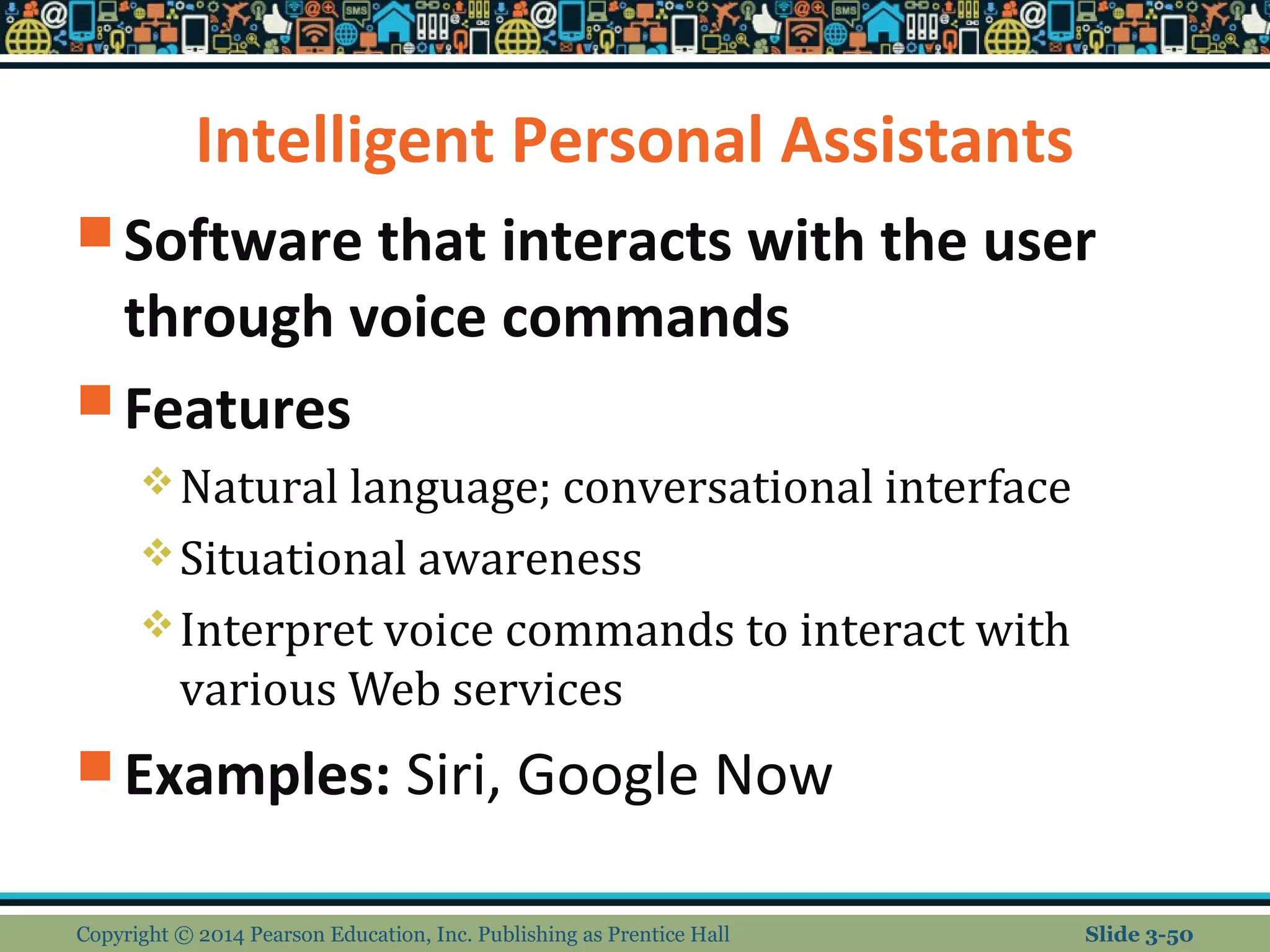 Intelligent Personal Assistants 
Software that interacts with the user 
through voice commands 
Features 
Natural language; conversational interface 
Situational awareness 
Interpret voice commands to interact with 
various Web services 
Examples: Siri, Google Now 
Copyright © 2014 Pearson Education, Inc. Publishing as Prentice Hall Slide 3-50 
 