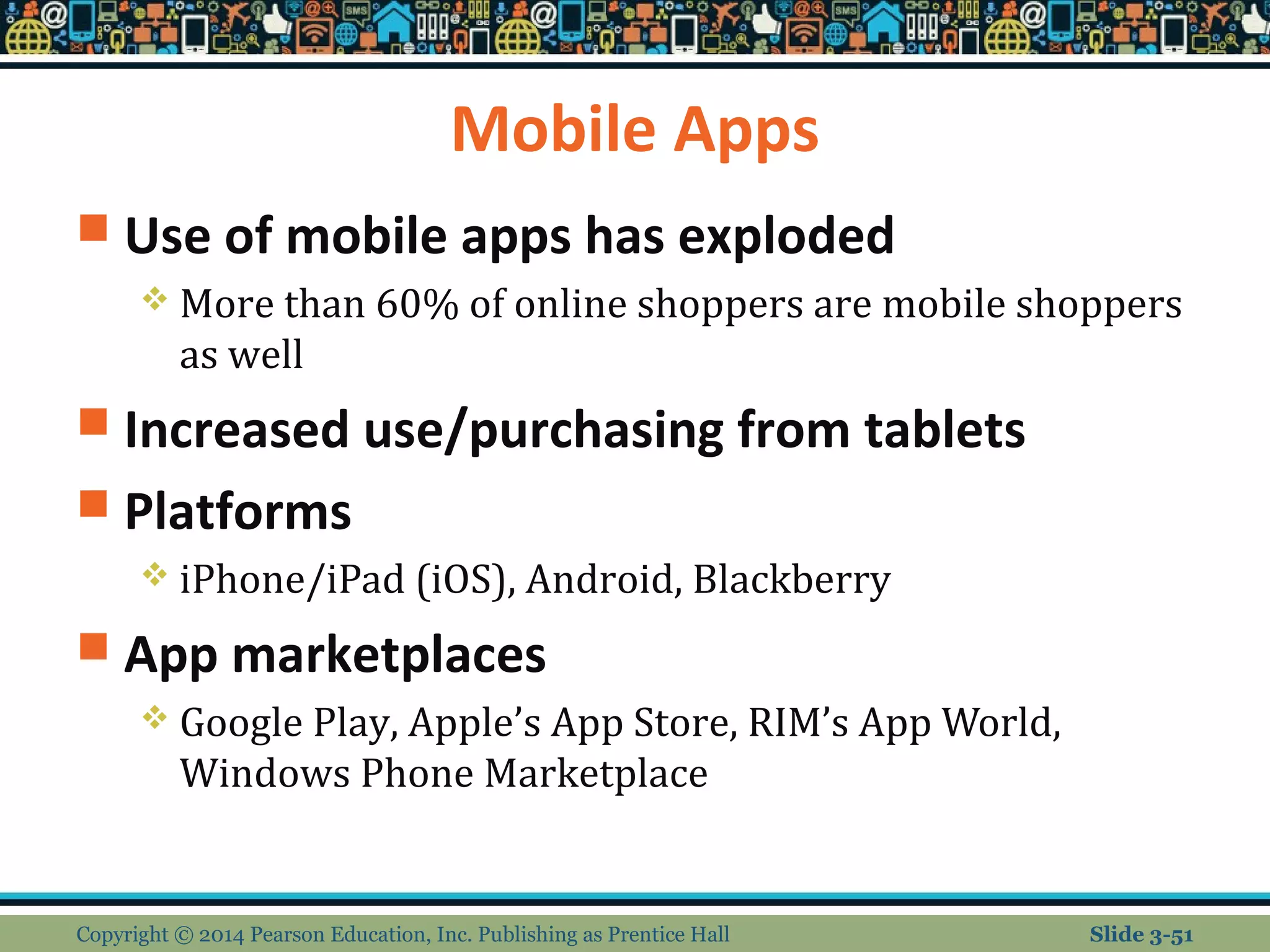 Mobile Apps 
 Use of mobile apps has exploded 
 More than 60% of online shoppers are mobile shoppers 
as well 
 Increased use/purchasing from tablets 
 Platforms 
 iPhone/iPad (iOS), Android, Blackberry 
 App marketplaces 
 Google Play, Apple’s App Store, RIM’s App World, 
Windows Phone Marketplace 
Copyright © 2014 Pearson Education, Inc. Publishing as Prentice Hall Slide 3-51 
 