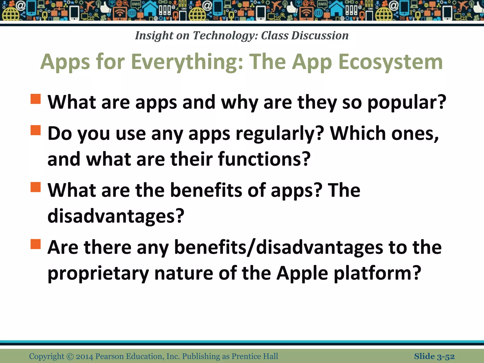 Insight on Technology: Class Discussion 
Apps for Everything: The App Ecosystem 
 What are apps and why are they so popular? 
 Do you use any apps regularly? Which ones, 
and what are their functions? 
 What are the benefits of apps? The 
disadvantages? 
 Are there any benefits/disadvantages to the 
proprietary nature of the Apple platform? 
Copyright © 2014 Pearson Education, Inc. Publishing as Prentice Hall Slide 3-52 
 