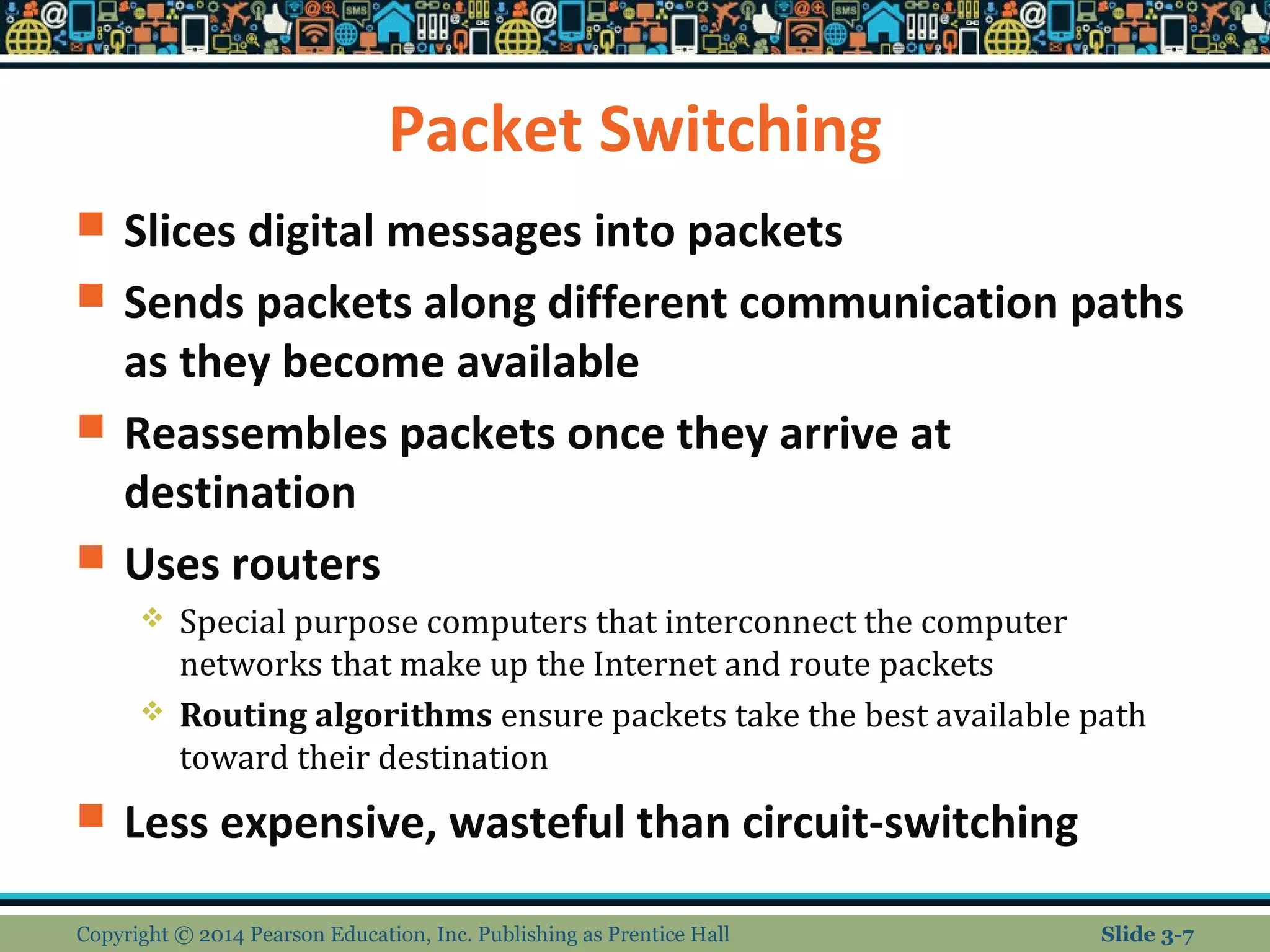 Packet Switching 
 Slices digital messages into packets 
 Sends packets along different communication paths 
as they become available 
 Reassembles packets once they arrive at 
destination 
 Uses routers 
 Special purpose computers that interconnect the computer 
networks that make up the Internet and route packets 
 Routing algorithms ensure packets take the best available path 
toward their destination 
 Less expensive, wasteful than circuit-switching 
Copyright © 2014 Pearson Education, Inc. Publishing as Prentice Hall Slide 3-7 
 