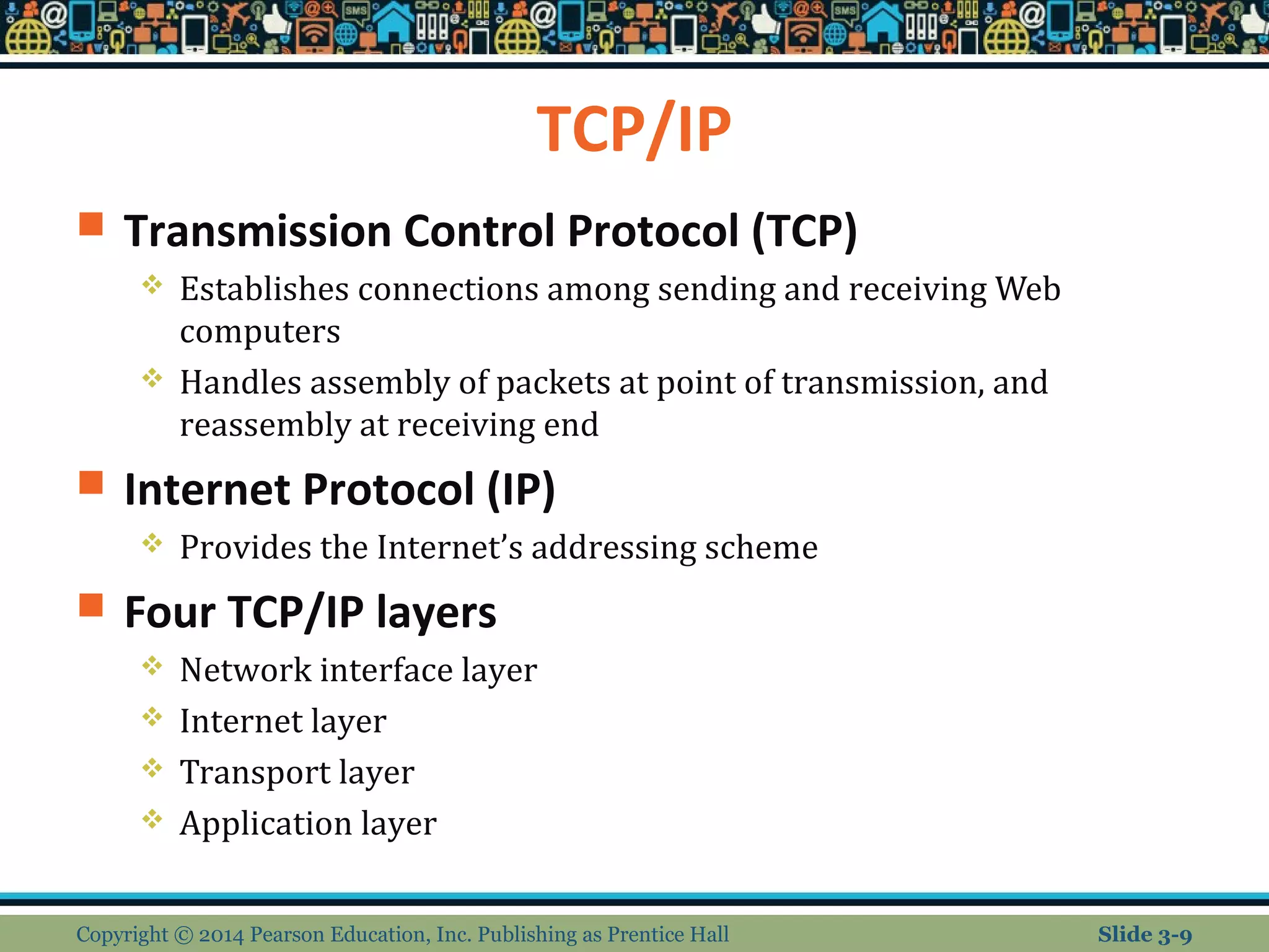 TCP/IP 
 Transmission Control Protocol (TCP) 
 Establishes connections among sending and receiving Web 
computers 
 Handles assembly of packets at point of transmission, and 
reassembly at receiving end 
 Internet Protocol (IP) 
 Provides the Internet’s addressing scheme 
 Four TCP/IP layers 
 Network interface layer 
 Internet layer 
 Transport layer 
 Application layer 
Copyright © 2014 Pearson Education, Inc. Publishing as Prentice Hall Slide 3-9 
 