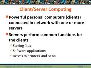 Client/Server Computing 
Powerful personal computers (clients) 
connected in network with one or more 
servers 
Servers perform common functions for 
the clients 
Storing files 
Software applications 
Access to printers, and so on 
Copyright © 2014 Pearson Education, Inc. Publishing as Prentice Hall Slide 3-14 
 