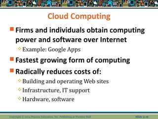 Cloud Computing 
Firms and individuals obtain computing 
power and software over Internet 
Example: Google Apps 
Fastest growing form of computing 
Radically reduces costs of: 
Building and operating Web sites 
Infrastructure, IT support 
Hardware, software 
Copyright © 2014 Pearson Education, Inc. Publishing as Prentice Hall Slide 3-16 
 