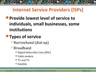 Internet Service Providers (ISPs) 
Provide lowest level of service to 
individuals, small businesses, some 
institutions 
Types of service 
Narrowband (dial-up) 
Broadband 
 Digital Subscriber Line (DSL) 
 Cable modem 
 T1 and T3 
 Satellite 
Copyright © 2014 Pearson Education, Inc. Publishing as Prentice Hall Slide 3-22 
 