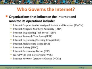 Who Governs the Internet? 
 Organizations that influence the Internet and 
monitor its operations include: 
 Internet Corporation for Assigned Names and Numbers (ICANN) 
 Internet Assigned Numbers Authority (IANA) 
 Internet Engineering Task Force (IETF) 
 Internet Research Task Force (IRTF) 
 Internet Engineering Steering Group (IESG) 
 Internet Architecture Board (IAB) 
 Internet Society (ISOC) 
 Internet Governance Forum (IGF) 
 World Wide Web Consortium (W3C) 
 Internet Network Operators Groups (NOGs) 
Copyright © 2014 Pearson Education, Inc. Publishing as Prentice Hall Slide 3-24 
 