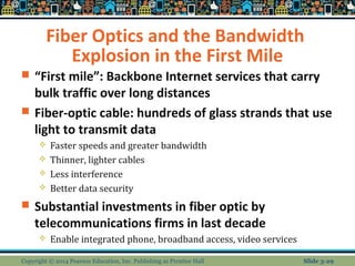 Fiber Optics and the Bandwidth 
Explosion in the First Mile 
 “First mile”: Backbone Internet services that carry 
bulk traffic over long distances 
 Fiber-optic cable: hundreds of glass strands that use 
light to transmit data 
 Faster speeds and greater bandwidth 
 Thinner, lighter cables 
 Less interference 
 Better data security 
 Substantial investments in fiber optic by 
telecommunications firms in last decade 
 Enable integrated phone, broadband access, video services 
Copyright © 2014 Pearson Education, Inc. Publishing as Prentice Hall Slide 3-29 
 