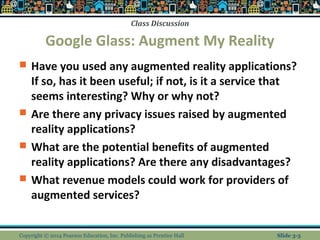 Class Discussion 
Google Glass: Augment My Reality 
 Have you used any augmented reality applications? 
If so, has it been useful; if not, is it a service that 
seems interesting? Why or why not? 
 Are there any privacy issues raised by augmented 
reality applications? 
 What are the potential benefits of augmented 
reality applications? Are there any disadvantages? 
 What revenue models could work for providers of 
augmented services? 
Copyright © 2014 Pearson Education, Inc. Publishing as Prentice Hall Slide 3-3 
 