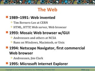 The Web 
 1989–1991: Web invented 
 Tim Berners-Lee at CERN 
 HTML, HTTP, Web server, Web browser 
 1993: Mosaic Web browser w/GUI 
 Andreessen and others at NCSA 
 Runs on Windows, Macintosh, or Unix 
 1994: Netscape Navigator, first commercial 
Web browser 
 Andreessen, Jim Clark 
 1995: Microsoft Internet Explorer 
Copyright © 2014 Pearson Education, Inc. Publishing as Prentice Hall Slide 3-34 
 