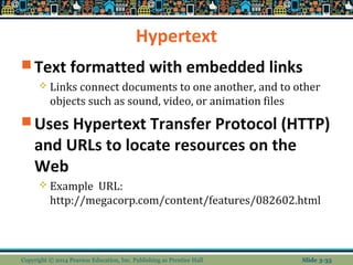 Hypertext 
Text formatted with embedded links 
 Links connect documents to one another, and to other 
objects such as sound, video, or animation files 
Uses Hypertext Transfer Protocol (HTTP) 
and URLs to locate resources on the 
Web 
 Example URL: 
http://megacorp.com/content/features/082602.html 
Copyright © 2014 Pearson Education, Inc. Publishing as Prentice Hall Slide 3-35 
 