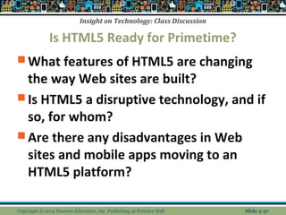 Insight on Technology: Class Discussion 
Is HTML5 Ready for Primetime? 
What features of HTML5 are changing 
the way Web sites are built? 
Is HTML5 a disruptive technology, and if 
so, for whom? 
Are there any disadvantages in Web 
sites and mobile apps moving to an 
HTML5 platform? 
Copyright © 2014 Pearson Education, Inc. Publishing as Prentice Hall Slide 3-37 
 