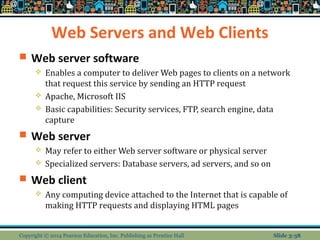 Web Servers and Web Clients 
 Web server software 
 Enables a computer to deliver Web pages to clients on a network 
that request this service by sending an HTTP request 
 Apache, Microsoft IIS 
 Basic capabilities: Security services, FTP, search engine, data 
capture 
 Web server 
 May refer to either Web server software or physical server 
 Specialized servers: Database servers, ad servers, and so on 
 Web client 
 Any computing device attached to the Internet that is capable of 
making HTTP requests and displaying HTML pages 
Copyright © 2014 Pearson Education, Inc. Publishing as Prentice Hall Slide 3-38 
 