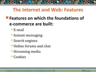 The Internet and Web: Features 
Features on which the foundations of 
e-commerce are built: 
E-mail 
Instant messaging 
Search engines 
Online forums and chat 
Streaming media 
Cookies 
Copyright © 2014 Pearson Education, Inc. Publishing as Prentice Hall Slide 3-40 
 