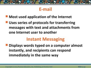 E-mail 
 Most used application of the Internet 
 Uses series of protocols for transferring 
messages with text and attachments from 
one Internet user to another 
Instant Messaging 
 Displays words typed on a computer almost 
instantly, and recipients can respond 
immediately in the same way 
Copyright © 2014 Pearson Education, Inc. Publishing as Prentice Hall Slide 3-41 
 