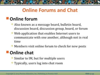 Online Forums and Chat 
Online forum 
 Also known as a message board, bulletin board, 
discussion board, discussion group, board, or forum 
Web application that enables Internet users to 
communicate with one another, although not in real 
time 
 Members visit online forum to check for new posts 
Online chat 
 Similar to IM, but for multiple users 
 Typically, users log into chat room 
Copyright © 2014 Pearson Education, Inc. Publishing as Prentice Hall Slide 3-44 
 