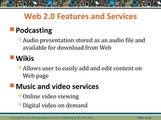 Web 2.0 Features and Services 
Podcasting 
Audio presentation stored as an audio file and 
available for download from Web 
Wikis 
Allows user to easily add and edit content on 
Web page 
Music and video services 
Online video viewing 
Digital video on demand 
Copyright © 2014 Pearson Education, Inc. Publishing as Prentice Hall Slide 3-48 
 