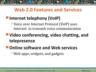 Web 2.0 Features and Services 
Internet telephony (VoIP) 
Voice over Internet Protocol (VoIP) uses 
Internet to transmit voice communication 
Video conferencing, video chatting, and 
telepresence 
Online software and Web services 
Web apps, widgets, and gadgets 
Copyright © 2014 Pearson Education, Inc. Publishing as Prentice Hall Slide 3-49 
 